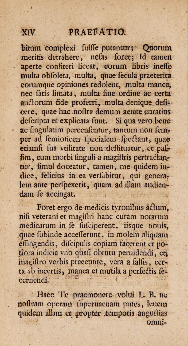 bitum complexi, fuifle putantor \ Quorum meritis detrahere, nefas foret; Id tamen aperte confiteri liceat, eorum libris inefle multa obfoleta, multa, qnae fecula 5praeterita eorumque opiniones redolent, multa manca, nec fatis limata, multa fine ordine ac certa audorum fide proferri, multa denique defi¬ cere, quae hac noftra demum aetate curatius defcripta et explicata funt. Si qua vero bene ac fingulatim percenfentur, tantum non fem? per ad femioticen fpecialem fpedant, quae etiamfi fua vtilitate non deftituatur, et paf- lim, cum morbi finguli a magiftris pertradan- tur, fimul doceatur, tamen, me quidem iur dice, felicius in ea verfabitur, qui genera¬ lem ante perfpexerit, quam ad illam audien¬ dam fe accingat. i. ... __ : 1 r  •' , / Foret ergo de medicis tyronibus ddum, nifi veterani et magifiri hanc curam notarum medicarum in fe fufciperent, iisque nouis, quae fubinde acceflerunt, in molem aliquam effingendis, difcipulis copiam facerent et po- tiora indicia vno qiiafi obtutu peruidendi, et* magiffro verbis praeeunte, vera afalfis, cer- Haec Te praemonere volui L. R. ne noftram operam fuperuacuam putes, leuem quidem illam et propter, .temporis anguffias
