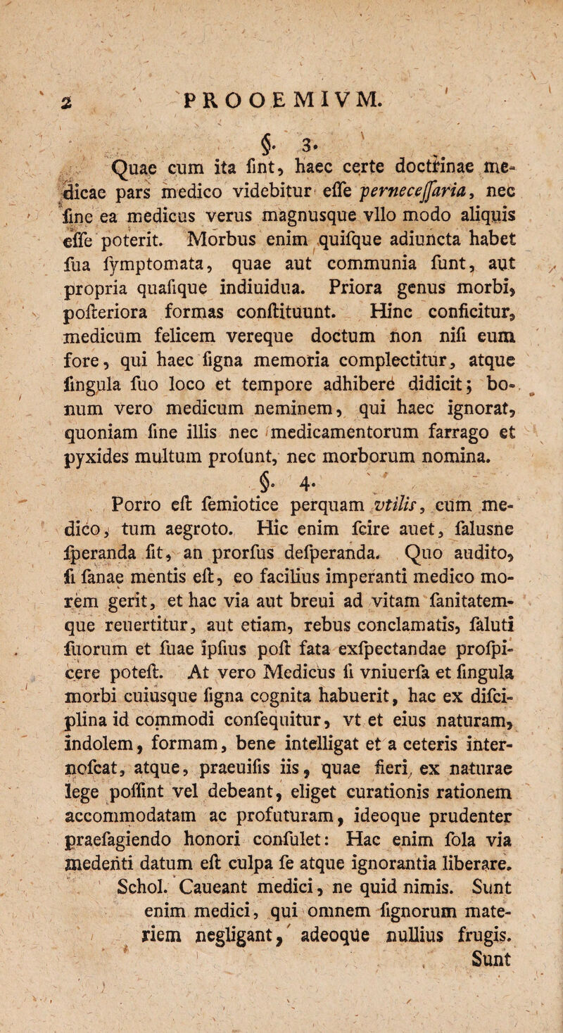 $• 3. ' , . ' Quae cum ita fint, haec certe doctrinae me¬ dicae pars medico videbitur efle pernecejfaria, nec fine ea medicus verus magnusque vllo modo aliquis efle poterit. Morbus enim quifque adiuncta habet fua fymptomata, quae aut communia funt, aut propria quafique indiuidua. Priora genus morbi* pofteriora formas conllituunt. Hinc conficitur, medicum felicem vereque doctum non nifi eum fore, qui haec figna memoria complectitur, atque fingula fuo loco et tempore adhiberd didicit; bo¬ num vero medicum neminem, qui haec ignorat, quoniam fine illis nec medicamentorum farrago et pyxides multum profunt, nec morborum nomina. §• 4- ' ‘ Porro eft femiotice perquam vtilis, cum me¬ dico, tum aegroto. Hic enim fcire auet, falusne fperanda fit, an prorfus defperanda. Quo audito, fi fanae mentis eft, eo facilius imperanti medico mo¬ rem gerit, et hac via aut breui ad vitam fanitatem- que reuertitur, aut etiam, rebus conclamatis, faluti fuorum et fuae ipfius poft fata exlpectandae profpi- cere poteft. At vero Medicus li vniuerfa et fingula morbi cuiusque figna cognita habuerit, hac ex difci- plina id commodi confequitur, vt et eius naturam, indolem, formam, bene intelligat et a ceteris inter- ncfcat, atque, praeuifis iis, quae heri, ex naturae lege poffint vel debeant, eliget curationis rationem accommodatam ac profuturam, ideoque prudenter praefagiendo honori confulet: Hac enim fola via mederiti datum eft culpa fe atque ignorantia liberare. Schol. Caueant medici, ne quid nimis. Sunt enim medici , qui omnem fignorum mate¬ riem negligant, adeoqUe nullius frugis. ' * 1 \ Sunt * • r \ /
