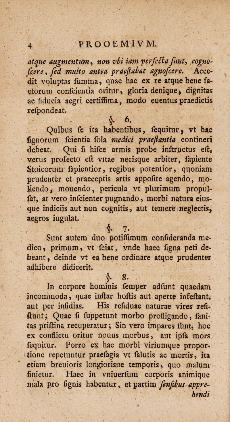 atque augmentum, non vbi iam perfeci a funt, cogno- fcere, fed multo antea praeftabat agnofcere. Acce¬ dit voluptas fumma, quae hac ex re atque bene fa¬ ctorum confcientia oritur, gloria denique , dignitas ac fiducia aegri certiflima, modo euentus praedictis refpondeat. | 6. Quibus fe ita habentibus, fequitur, vt hac , lignorum fcientia fola medici praeftantia contineri debeat. Qui fi hifce armis probe inftructus eft, verus profecto efl vitae necisque arbiter, fapiente Stoicorum fapientior, regibus potentior, quoniam prudenter et praeceptis artis appofite agendo, mo¬ liendo, mouendo, pericula vt plurimum propul- fat, at vero infcienter pugnando, morbi natura eius- que indiciis aut non cognitis, aut temere neglectis, aegros iugulat. t §• 7» Sunt autem duo potiffimum confideranda me¬ dico, primum, vt fciat, vnde haec ligna peti de¬ beant , deinde vt ea bene ordinare atque prudenter adhibere didicerit. ■ §. 8. In corpore hominis femper adfunt quaedam incommoda, quae inflar hoftis aut aperte infeflant, aut per infidias. His refiduae naturae vires reft- ftunt; Quae fi fuppetunt morbo profligando, fani- tas priftina recuperatur; Sin vero impares funt, hoc ex conflictu oritur nouus morbus, aut ipfa mors fequitur. Porro ex hac morbi viriumque propor¬ tione repetuntur praefagia vt falutis ac mortis, ita etiam breuioris longiorisue temporis, quo malum finietur. Haec in vniuerfum corporis animique mala pro fignis habentur , et partim fenjibus appre- • fiendi