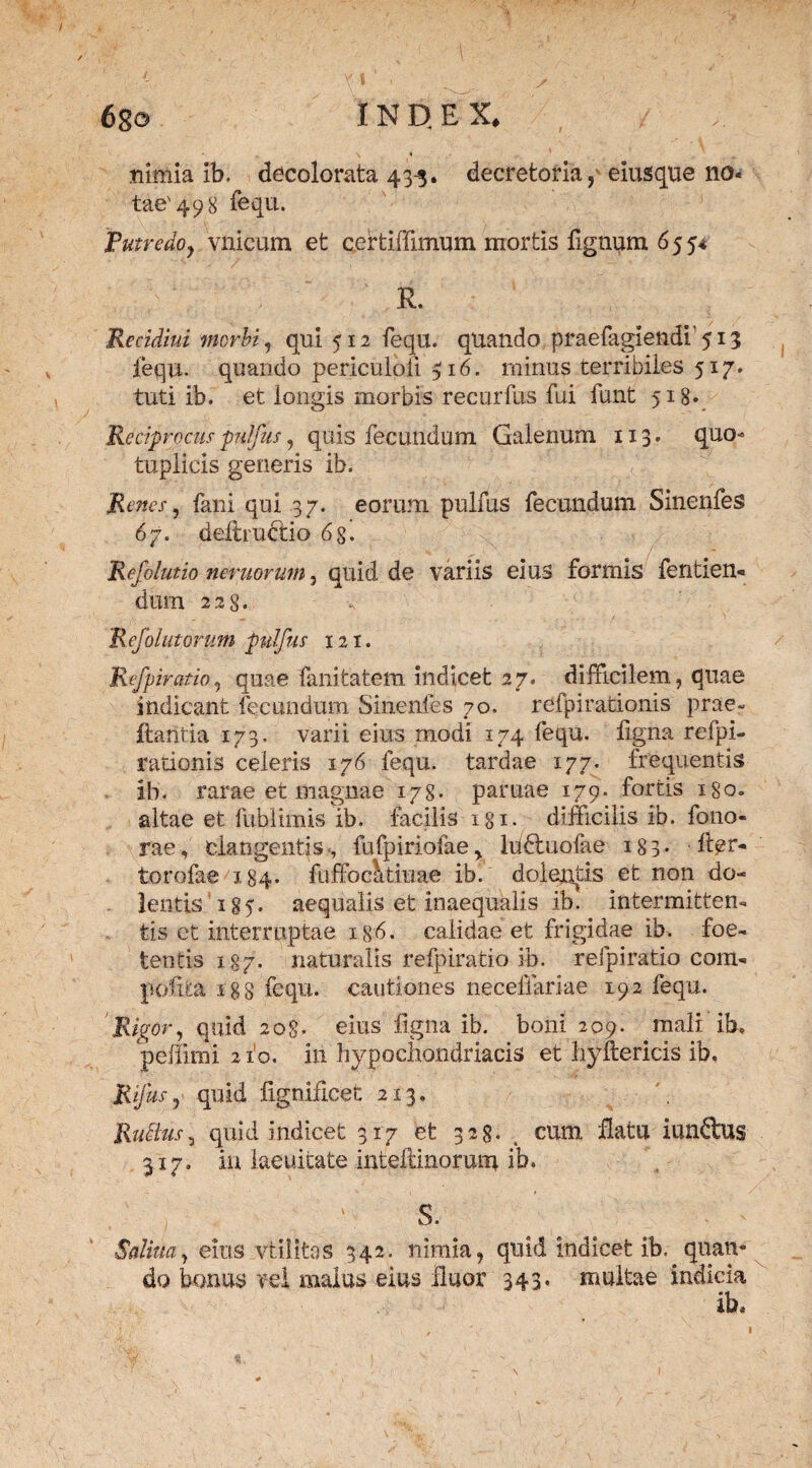 nimia ib. decolorata 433. decretoria p eiusque no* tae'498 fequ. Futredo, vnicum et certiffimum mortis lignum 655* R. Recidivi morbi, qui 512 fequ. quando praefaglendi’513 fequ. quando periculoii 516. minus terribiles 517. tuti ib. et longis morbis recurfus fui funt 518* Reciprocuspulfus, quis fecundum Galenum 113. quo- tuplicis generis ib. Renes, fani qui 37. eorum pulfus fecundum Sinenfes 67. deltrubtio 6$. Refdiutio nemorum, quid de variis eius formis fentien- dum 22 §. R efolutorum pulfus 121. Refpiratio, quae fanitatem indicet 27. difficilem, quae indicant fecundum Sinenfes 70. refpirationis prae- Itantia 173. varii eius modi 174 fequ. figna refpi¬ rationis celeris 176 fequ. tardae 177. frequentis ib. rarae et magnae 178- paruae 179. fortis 180. altae et fubiimis ib. facilis igi. difficilis ib. fono- rae, clangentis., fufpiriofae, hidtuofae 183* Ifer- torofae X84. fuffoc^tiiiae ib. dolentis et non do¬ lentis 185. aequalis et inaequalis ib. intermitten¬ tis et interruptae 1 g6. calidae et frigidae ib. foe¬ tentis 187. naturalis refpiratio ib. refpiratio com* polita 188 fequ. cautiones necefiariae 192 fequ. Rigor, quid 208. eius ligna ib. boni 209. mali ib, peffimi 2 fo. in hypochondriacis et hyltericis ib, Rifus , quid lignidcet 213. Rufius, quid indicet 317 et 328« cum flatu iundlus 317. in laeuitate inteflinorum ib. S. Salina, eius vtilitas 342. nimia, quid indicet ib. quan¬ do bonus vel malus eius fluor 343* multae indicia ib.