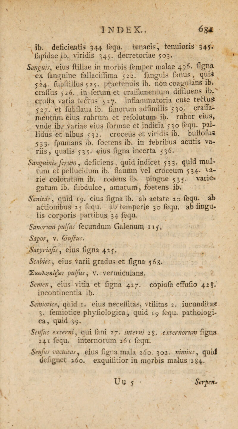 INDEX., ib. deficientis 344 fequ. tenacis', tenuioris 345. fapidae ib. viridis 345. decretoriae 503. Sanguis, eius ftillae in morbis femper malae 496. figna ex fanguine fallacifiima 522. fanguis fanus, quis 524. fubltillus 5 25. praetenuis ib. non coagulans ib. cralius 526. in ferum et craffamentum diffluens ib.‘ crufia varia teftus 527. inflammatoria cute teftus 527. et fubflaua ib. fanorum adfimilis 530. cralfa- mentum eius rubrum et refolutum ib. rubor eius> vnde ibr variae eius formae et indicia 530 fequ. pal¬ lidus et albus 532. croceus et viridis ib. bullofus 533. fpumans ib. foetens ib. in febribus acutis va¬ riis, qualis 535. eius ligna incerta 536. Sanguinis ferum, deficiens, quid indicet 533. quid mul¬ tum et pellucidum ib. flauuni vel croceum 534. va¬ rie coloratum ib. rodens ib. pingue 535. varie¬ gatum ib. fubdulce, amarum, foetens ib. Sanitas, quid 19. eius figna ib. ab aetate 20 fequ. ab a&ionibus 25 fequ. ab temperie 30 fequ. ab Angu¬ lis corporis partibus 34 fequ. Sanorum pulfus fecundum Galenum 115. Sapor, v. Guftus. JSatyriafis, eius figna 425. Scabies, eius varii gradus et figna 568. pulfus, v. vermicularis. Semen, eius vitia et figna 427. copiofa effufio 428. incontinentia ib. Semiotice, quid 1. eius neceffitas, vtilitas 2. iucunditas 3. femiotice phyfiologica, quid 19 fequ. pathologi¬ ca, quid 39. Setffus externi, qui fani 27. interni 2g. externorum figna 241 fequ. internorum 261 fequ. Senfus vacuitas, eius figna mala 260. 302. nimius, quid defiguet 260. exquifitior in morbis malus 284. U U 5 • - Scrpen- \