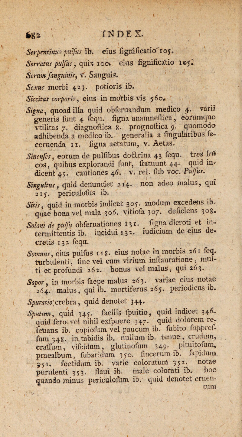 *ga INDEX ^ i Serpentinus pulfus ib. eius fignificatio' 105. Serratus pulfus , quis 100* eius lignificatio i©5« Serum /anguinis, v. Sanguis. 5V*«.r morbi 423. potioris ib. Siccitas corporis , eius in morbis vis ^6o. tSVg/w, quoad illa quid obferuandum medico 4. varii generis funt 4 fequ. digna anamneftica, eorumque vtilitas 7. diagnoftica 8- prognoftica 9. quomodo adhibenda a medico ib. generalia a lingularibus fe- cernenda 11. ligna aetatum, v. Aetas. Sinenfes, eorum de pullibus doftrina 43 fequ. tres Ic$ cos, quibus explorandi funt, ftatuunt 44. quid in¬ dicent 45. cautiones 46. v. rei. fub voc. Pulfus, Singultus, quid denunciet 214» non adeo malus, qui 215. periculofus ib. Sttis, quid in morbis indicet 305. modum excedens ib. quae bona vel mala 306. vitiofa 307. deficiens 308. Solani de pul/u obferuationes 131* _ %na dicrod et in¬ termittentis ib. incidui 132. iudicium de exus ue* cretis 132 fequ. Somnus, eius pulfus n8* eius notae in morbis 261 feq. turbulenti, line vel cum virium inftauratione , mul¬ ti et profundi 262. bonus vel malus, qui 263. Sopor, in morbis faepe maius 263. variae eius notae 264. malus, qui ib. mortiferus 265. periodicus ib. Spumtio crebra, quid denotet 344. Sputum, quid 345. facilis fpuitio, quid indicet 346« quid fero vel nihil exfpuere 347. quid dolorem re- leUans ib. copiofum vel paucum ib. fubito fuppref- fum 348* in.tabidis ib. nullum io. tenue, crudum, craffum, vifcidum, glutinofum 349. pituitofum, praealbum, fubaridum 350. lineerum ib. fapidum 351. foetidum ib. varie coloratum 352, notae purulenti 353. tlaui ib. male colorati ib. hoc quando minus periculo funi ib. quid denotet cruen- * tum ! V; ^ ,• n ^ ; 1 T 1 ■ ,