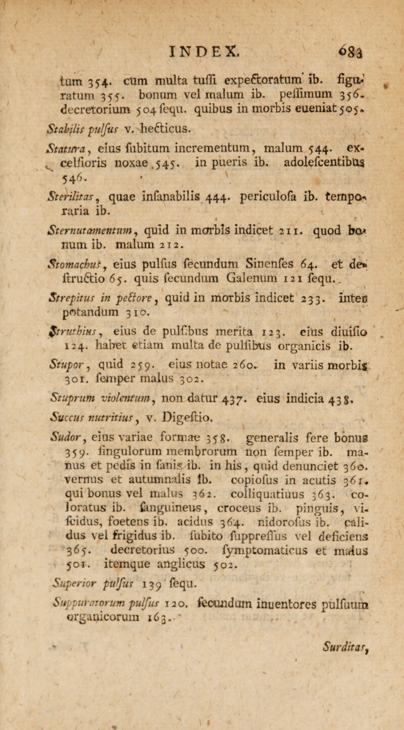 tam 354. cum multa tuffi expectoratum' ib. figu,*1 ratum 355. bonum vel malum ib. peiiimum 356. decretorium 504fequ. quibus in morbis eueniat 505. Stabilis pulfus v. he&icus. Statura y eius fubitum incrementum, malum 544. ex- , celfioris noxae.545. in pueris ib. adolefcentibUs 54r>> ' \ t Sterilitas, quae inlanabilis 444. periculofa ib. tempo raria ib. « r 1 Sternutamentum, quid in morbis indicet 211. quod ba< num ib. malum 212. Stomachus, eius pulfus fecundum Sinenfes 64. et de» itruCtio 65. quis fecundum Galenum 121 fequ.. Strepitus in pettore, quid in morbis indicet 233. intec potandum 310. ftruthius, eius de pulfbus merita 123. eius diuifio 124. habet etiam multa de pulfibus organicis ib. Stupor , quid 259. eius notae 260. in variis morbis 301. femper malus 302. s r- r ■ \ Stuprum violentum, non datur 437. eius indicia 43 s. Succus nutritius, v. Digeftio. Sudor, eius variae formae 358. generalis fere bonus 359. lingulorurn membrorum non femper ib. ma¬ nus et pedis in fani?, ib. in his, quid denunciet 360. vernus et autumnalis lb. copiolus in acutis 361* qui bonus vel malus 362. colliquatiuus 363. co¬ loratus ib. {anguineus, croceus ib. pinguis, vi- fcidus, foetens ib. acidus 364. r.idorofus ib. cali¬ dus vel frigidus ib. fttbito fupprehus vel deficiens 365. decretorius 500. fymptomaticus et malus 501. item que anglicus 502. Superior ptiffus 139 fequ. Suppurat orum pulfus T20. fecundum inuentores pulfuum organicorum 163. • Surditas,
