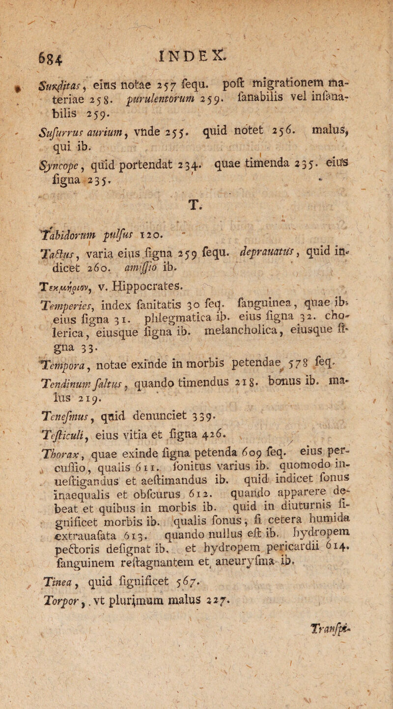 684 INDEX. ,* SunffMS) ems notae 257 fequ. poft migrationem ma~ teriae 258* jurulentorum 259. fanabilis vel infana- bilis 259. Sufurrus aurium, vnde 255. quid notet 256. malus, qui ib. Syncope, quid portendat 234. quae timenda 235. eius ligna 235. T. Tabidorum pulfus 120. TaBus, varia eius ligna 259 fequ. deprauatus, quid in* dicet 260. amijjio ib. Tsxfiiygiov, v. Hippocrates. Temperies, index lanitatis 30 feq. fanguinea, qnae ib* eius ligna 31. phlegmatica ib. eius ligna 32. eho-' lerica, eiusque figna ib. melancholica, eiusque ib gna 33. Tempora, notae exinde in morbis petendae^ 578 feq. Tendinum faltus, quando timendus 21 §. bonus ib. ma¬ lus 219. Tenefmus, qnid denunciet 339. Tejliculi, eius vitia et ligna 426. Thorax, quae exinde figna petenda 609 feq. eius per» A cuffio, qualis 611. fonitus varius ib. quomodo in- ueftigandus et aeftimandus ib. quid indicet fonus inaequalis et obfcums 612. quando apparere de¬ beat et quibus in morbis ib. quid in diuturnis 11- gnificet morbis ib. qualis fonus, fi cetera humida extrauafata 613. quando nullus-eft ib. ^ hydropem peftoris defignat ib. et hydropem pericardii 6x4. fanguinem reftagnantem et aneuryfma ib. Tinea, quid fignificet 567. Torpor,. vt plurpnum malus 227. Tranfpi*
