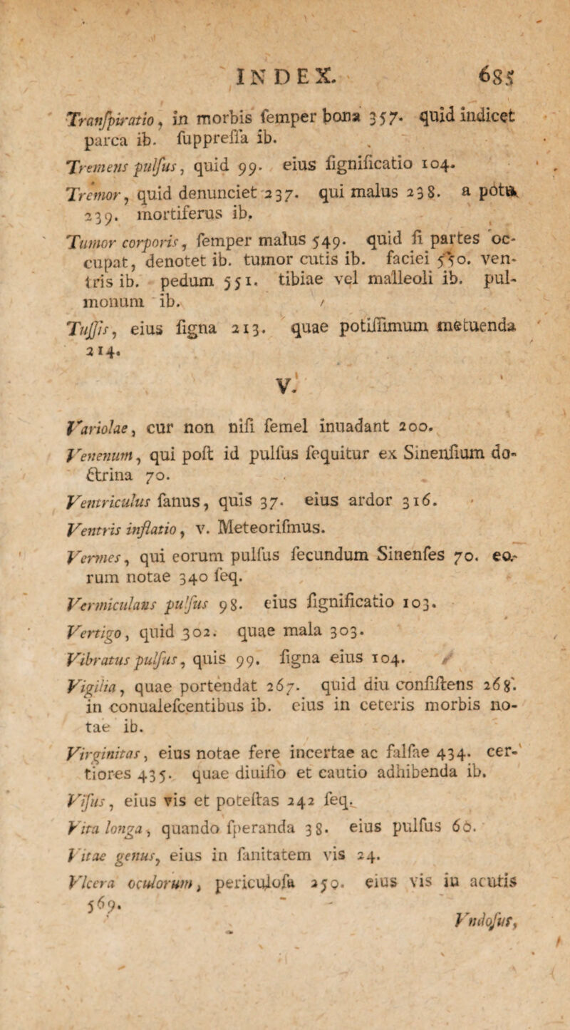 t * Tranfpiratio , in morbis femper bona 357. quid indicet parca ib. fuppreffa ib. 7> ■emetis pulfus, quid 99. eius fignificatio 104. Tremor, quid denunciet 237. qui malus 238. a pottfc 239. mortiferus ib. Tumor corporis, femper malus 549* quid li partes oc¬ cupat, denotet ib. tumor cutis ib. faciei 550. ven¬ iris ib. pedum 551. tibiae vel malleoli ib. pul¬ monum ib. / TuJJis, eius ligna 213. quae potiiTimum metuenda 214. v' ■ Variolae, cur non nifi femel inuadant 200. Venenum, qui poft id pullus fequitur ex Sinenfium do¬ ctrina 70. Ventriculus fanus, quis 37. eius ardor 316. Ventris inflatio, v. Meteorifmus. Vermes, qui eorum pulfus fecundum Sinenfes 70. ea¬ rum notae 340 feq. Vermiculatis pulfus 98. eius fignificatio 103. # Vertigo, quid 302. quae mala 303. Vibratus pulfus, quis 99. figna eius 104. / Vigiha, quae portendat 267. quid diu confifens 268'. in conualefcentibus ib. eius in ceteris morbis no¬ tae ib. / . *- . Virginitas, eius notae fere incertae ac falfae 434. cer¬ tiores 435. quae diuifio et cautio adhibenda ib. Vfus, eius vis et poteftas 242 feq. Vira longa^ quando fperanda 3S. eius pulfus 66. Vitae genus, eius in fanitatem vis 24. Vlccra oculorum i pericufofa 2jq. eius vis iu acutis 569« * - ' Vmlofur,