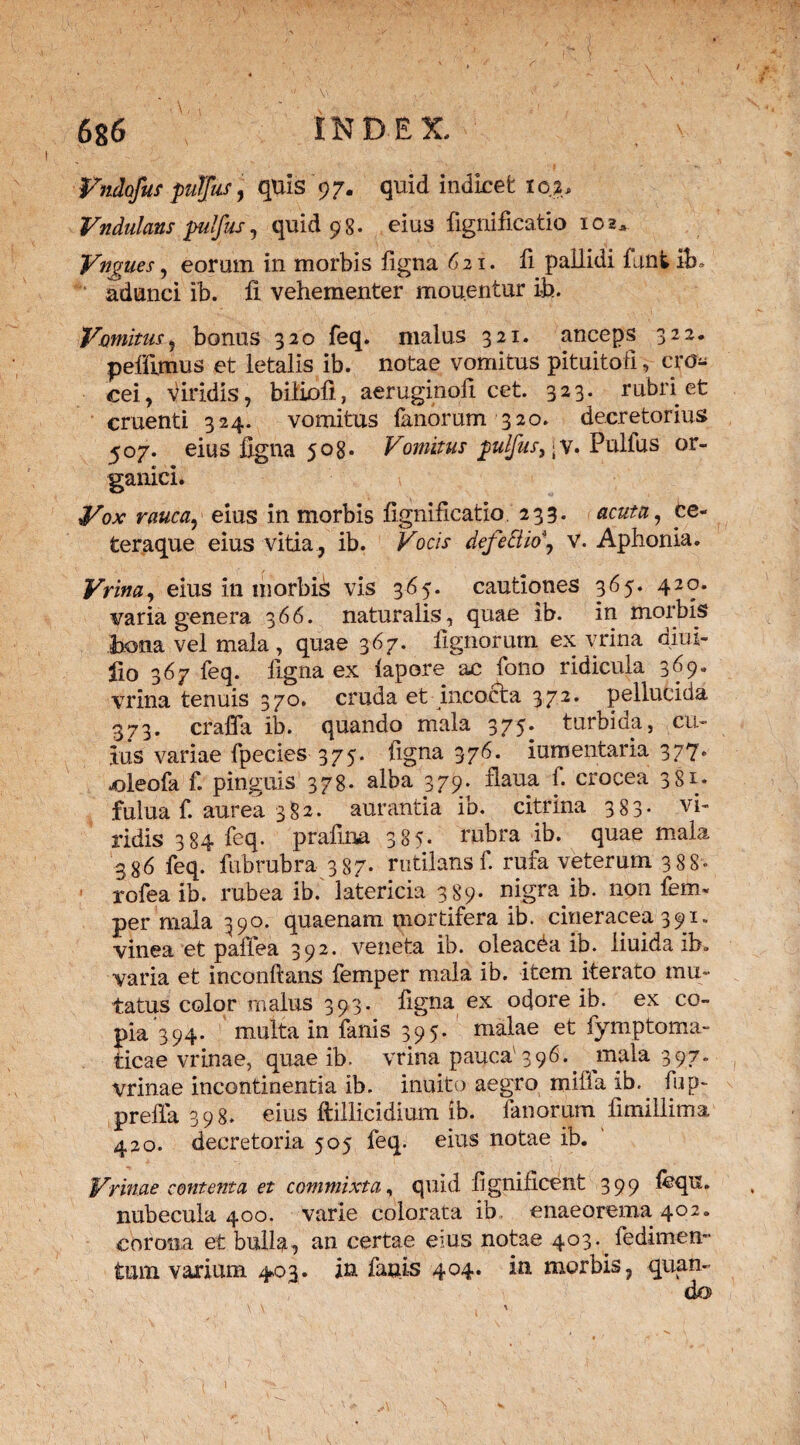 Vndofus pufjfus, quis 97. quid indicet ic$* Vndulans pilfus, quid 9 8. eius fignificatio 102, Vngues, eorum in morbis ligna 621. fi pallidi funtib» adunci ib. fi vehementer mouentur ib. Vomitus, bonus 320 feq. malus 321. anceps 322. pellimus et letalis ib. notae vomitus pituitofi, cro¬ cei, viridis, biliofi, aeruginofi cet. 323. rubri et cruenti 324. vomitus fanorum 320. decretorius 507. eius ligna 508. Vomitus pulfus, jv. Pulfus or¬ ganici. Vox rauca, eius in morbis fignificatio. 233. acutu, ce- teraque eius vitia, ib. Vocis defedio\ v. Aphonia. Vrina, eius in morbis vis 365. cautiones 365. 420. varia genera 366. naturalis, quae ib. in morbis bona vel mala , quae 367. lignorum ex vrina dim- lio 367 feq. ligna ex lapore ac folio ridicula 369. vrina tenuis 370. cruda et incocta 372. pellucida 373. craffa ib. quando mala 375. turbida, cu¬ lus variae fpecies 375. figna 376. iumentaria 377. joleofa f. pinguis 378. alba 379. flaua f. crocea 381* fulua f. aurea 382. aurantia ib. citrina 383* vi¬ ridis 384 feq. prafina 385. rubra ib. quae mala 386 feq. fiibrubra 387. rutilans f. rufa veterum 388« rofea ib. rubea ib. latericia 3 89. nigra ib. non fem« per mala 390. quaenam mortifera ib. cineracea 391. vinea et paffea 392. veneta ib. oleacda ib. liuida ib, varia et inconftans femper mala ib. item iterato mu¬ tatus color malus 393. ligna ex odore ib. ex co¬ pia 394. multa in fanis 395. malae et fymptoma- ticae vrinae, quae ib. vrina pauca 396• > 397 vrinae incontinentia ib. inuito aegro milia ib. fup~ prefla 398. eius ftillicidium ib. fanorum fimillima 420. decretoria 505 feq. eius notae ib. Vrinae contentu et commixta, quid fignificent 399 lequ. nubecula 400. varie colorata ib enaeorema 402. corona et bulla, an certae eius notae 403^ fedimem tum varium 403. in fanis 404. in morbis, quan¬ do