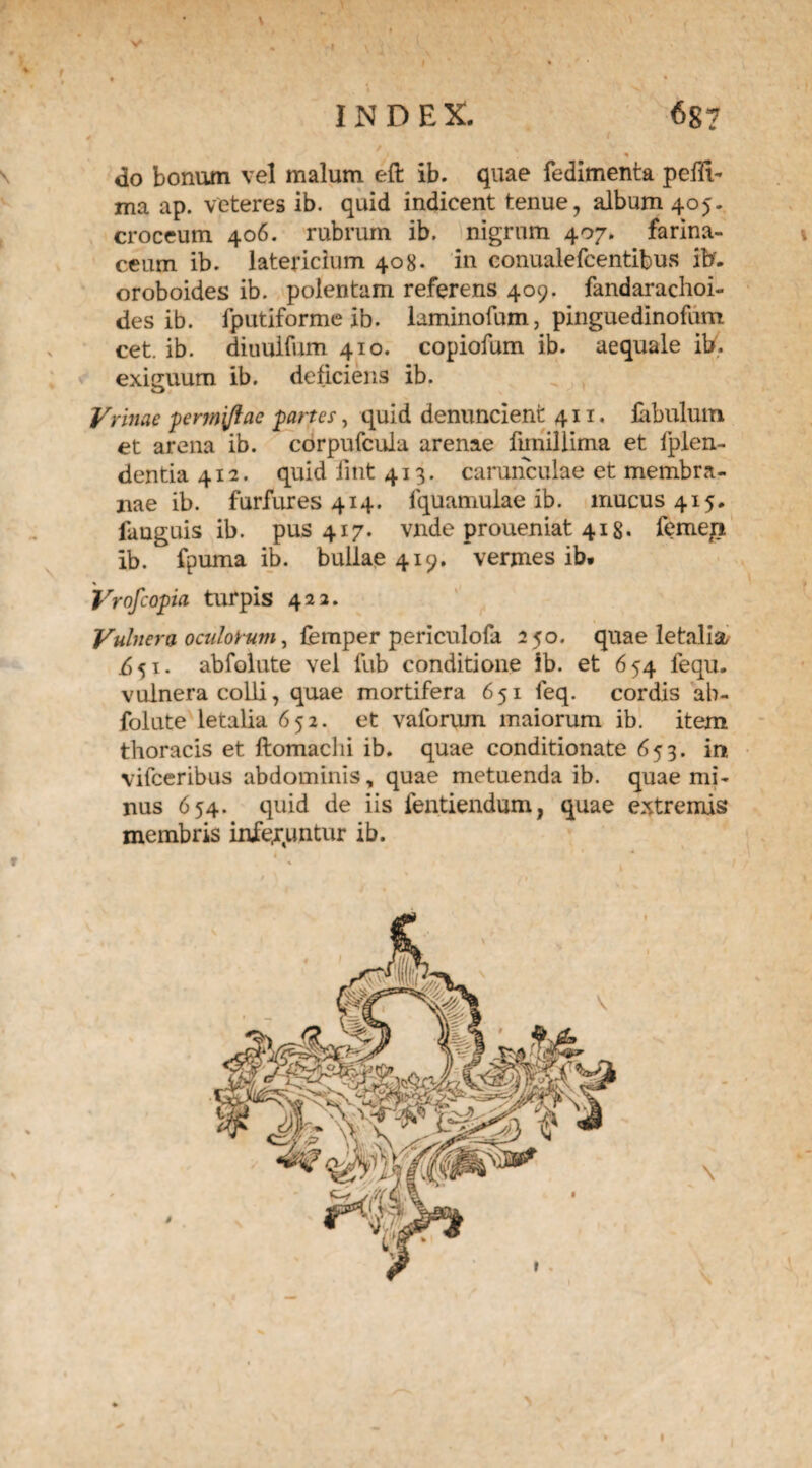 f * t t • \ % » INDEX. 687 , / * do bonum vel malum eft ib. quae fedimenta peffi- ma ap. veteres ib. quid indicent tenue, album 405. croceum 406. rubrum ib. nigrum 407. farina¬ ceum ib. latericium 408. in conualefcentibus ifcf. oroboides ib. polentam referens 409. fandarachoi- des ib. fputiforme ib. laminofum, pinguedinofum cet. ib. diuulfum 410. copiofum ib. aequale ib. exiguum ib. deficiens ib. Yrinae permjflae panes, quid denuncient 411. fabulum et arena ib. corpufcula arenae fimillima et fplen- dentia 412. quid fint 413. carunculae et membra¬ nae ib. furfures 414. fquamulae ib. mucus 415. fauguis ib. pus 417. vnde proueniat 418. femep ib. fpuma ib. bullae 419. vermes ib. * # Vrofcopia turpis 422. Vulnera oculorum, femper periculofa 250. quae letalia i5 51 - abfolute vel fub conditione ib. et 654 fequ. vulnera colli, quae mortifera 651 feq. cordis ab¬ folute letalia 652. et vaforum maiorum ib. item thoracis et ftomaclii ib. quae conditionate 653. in vifceribus abdominis, quae metuenda ib. quae mi¬ nus 654. quid de iis fentiendum, quae extremis membris inferuntur ib. t