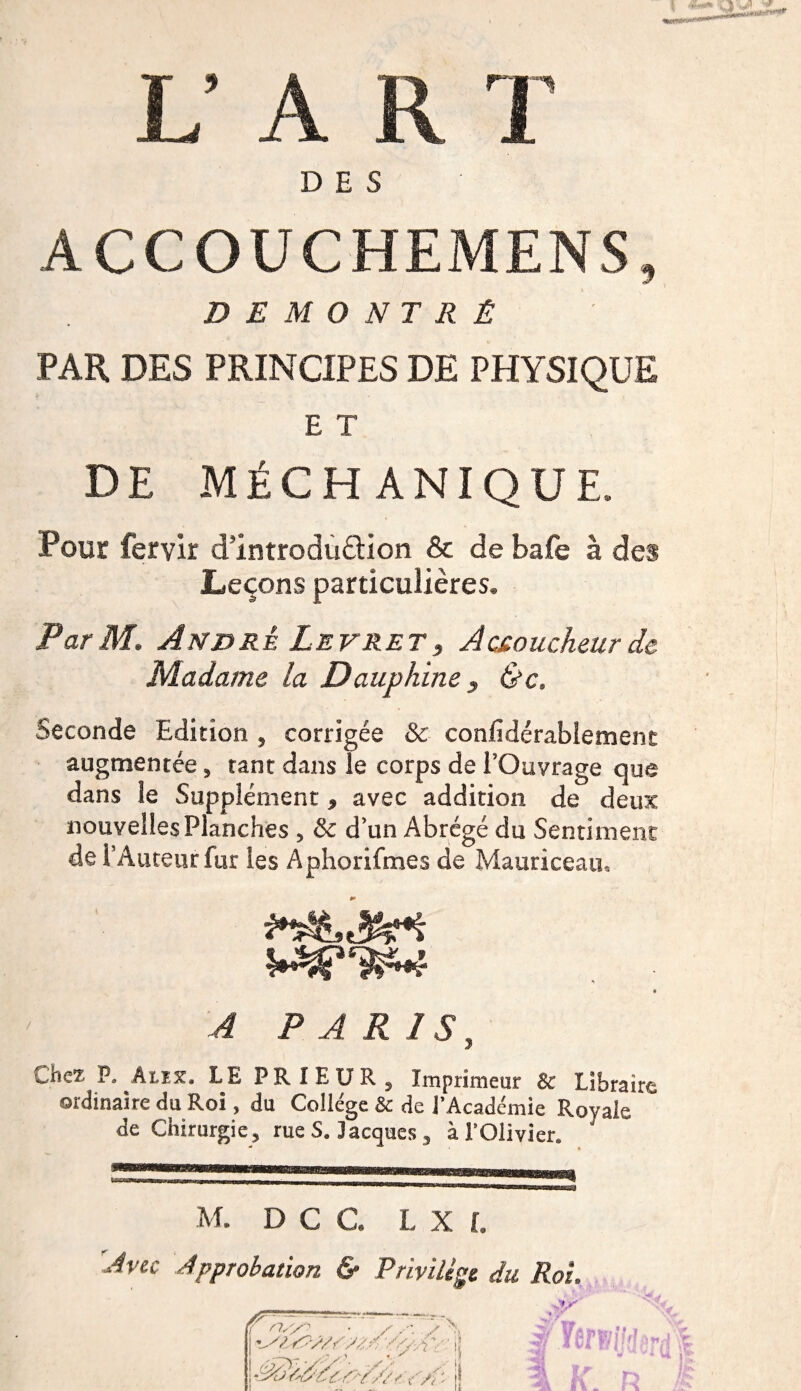 L’AR T DES ACCOUCHEMENS, DÉMONTRÉ PAR DES PRINCIPES DE PHYSIQUE E T DE MÉCH ANIQUE. Pour fervir d’introduèlion &amp; debafe à des Leçons particulières. Par M. André Levretf Accoucheur de Madame la Dauphine , &amp;c. Seconde Edition , corrigée &amp; confidérablement augmentée, tant dans le corps de l’Ouvrage que dans le Supplément, avec addition de deux nouvelles Planches , &amp; d’un Abrégé du Sentiment de l’Auteur fur les Aphorifmes de Mauriceau, A PARIS, Chez P. Aux, LE PRIEUR, Imprimeur &amp; Libraire ordinaire dp Roi, du Collège &amp; de l’Académie Rovale de Chirurgie, rue S. Jacques , à l’Olivier. M. D C C. L X L 'Avec Approbation &amp; Privilège du Roi. pn~d' • s . - / -Si si&amp;supz/ fa?, ■ ' i; • ^ 'Y'// d c ; i £ . y *1