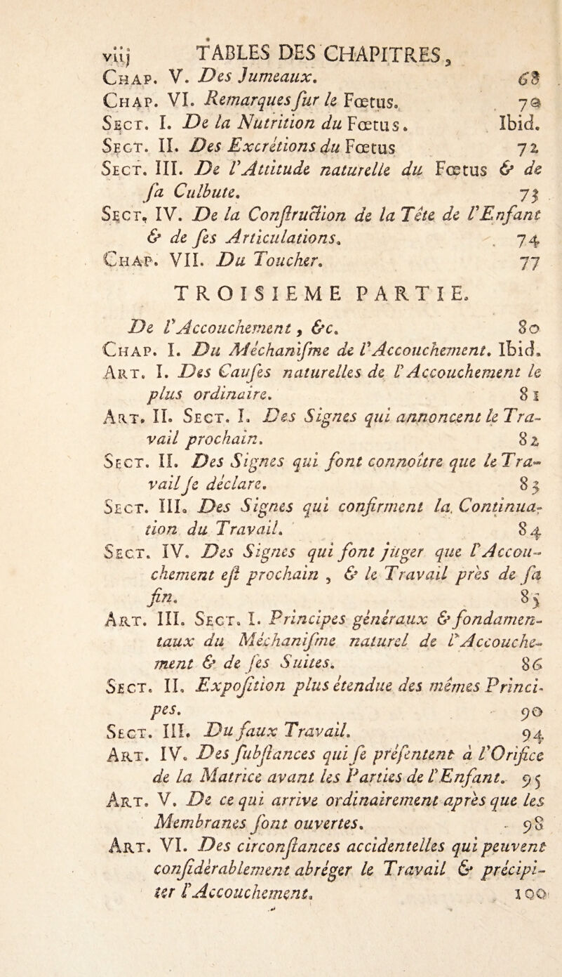 (£3 7® Ibid. vuj TABLES DES CHAPITRES , Chap. V. Des Jumeaux. Chap. VL Remarques fur le Fœtus» Sect. I. De la Nutrition du Fœtus* Sfxt. IL Des Excrétions du Fœtus 72 Sect. III. De VAttitude naturelle du Fœtus &amp; de fa Culbute. 75 Sect. IV. De la Confruclion de la Tête de VEnfant &amp; de fes Articulations. 74 Chap* VIL Du Toucher. 77 TROISIEME PARTIE. De VAccouchement y &amp;c. 80 Chap. L Du Mêchanifme de VAccouchement. Ibid* Art. I. Des Caufes naturelles de VAccouchement le plus ordinaire. 8 1 Art, IL Sect. L Des Signes qui annoncent le Tra¬ vail prochain. 82 Sect. IL Des Signes qui font connoître que le Tra¬ vail je déclare. 8 5 Sect. IIL Des Signes qui confirment la, Continua¬ tion du Travail. 84 Sect. IV. Des Signes qui font juger que VAccou¬ chement ejl prochain , &amp; le Travail près de fa fin. , 85 Art. IIL Sect. I. Principes généraux &amp; fondamen¬ taux du Mêchanifme naturel de P Accouche¬ ment &amp; de fes Suites. 8&lt;$ Sect. IL Expofition plus étendue des mêmes Princi¬ pes. £)0 Sect. IIL Du faux Travail. 94 Art. IVo Des fubfiances quife préfentent à VOrifice de la Matrice avant les Parties de P Enfant. 9 5 Art. V. De ce qui arrive ordinairement apres que les Membranes font ouvertes. ' 9§ Art. VL Des circonfiances accidentelles qui peuvent confédérallement abréger le Travail &amp; précipi¬ ter P Accouchement, 1 OO: