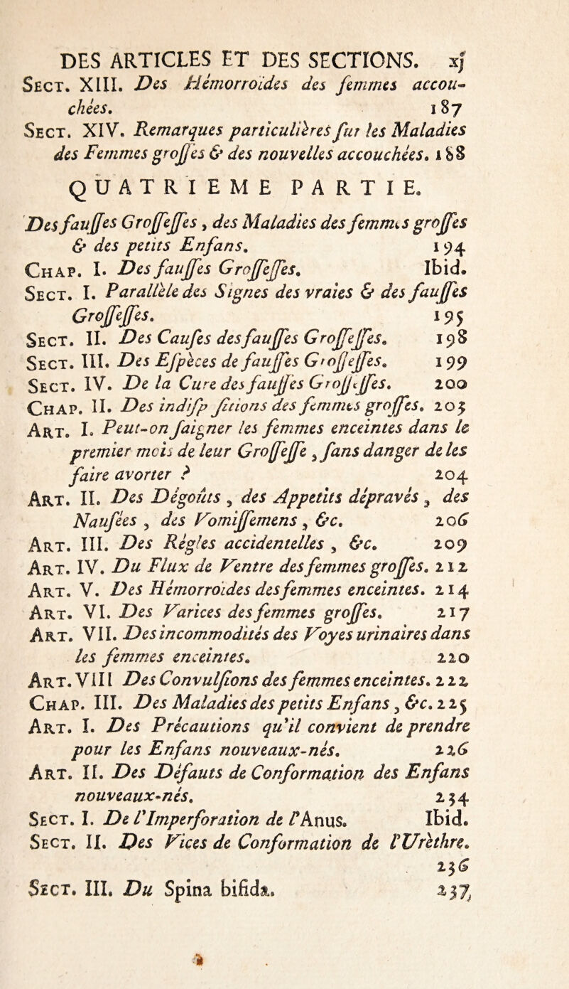 Sect. XIII. Z^s Hémorroïdes des femmes accou¬ chées. 187 Sect. XIV. Remarques particulières fur les Maladies des Femmes groj/èâ & des nouvelles accouchées. 1 b S QUATRIEME PARTI E. Des fauffes Grojfejfes , Ai Maladies des femmes greffes & des petits Enfans. 194 Chap. !• fauffes Groffeffes. Ibid® Sect. I. Parallèle des Signes des vraies & des fauffes Groffeffes, 195 Sect. IL Des Caufes des fauffes Groffeffes* 198 Sect. III. Efpèces de fauffes Groffeffes* 1 99 Sect. IV. Delà Cure des fauffes Groffffes. zoo Chap. IL Desindifp Jalons des finîmes groffes. 205 Art. L Peut-onfaiyner les femmes enceintes dans le premier mois de leur Groffeffe 3 fans danger de les faire avorter ? 204 Art. IL Des Dégoûts 5 des Appétits dépravés 9 des Naufées ? des Vomiffemens , Art. III. Z?ei Régies accidentelles , 209 Art. IV. Du Flux de Ventre des femmes groffes. nz Art. V. Des Hémorroïdes des femmes enceintes. 214 Art. VL Des Varices des femmes greffes. 217 Art. VIL Des incommodités des Voyes urinaires dans les femmes enceintes. 220 Art. VIII Des Convulfions des femmes enceintes, zzz Chap. III. Des Maladies des petits Enfans ? &c. 225 Art. I. Z?£i Précautions quil convient de prendre pour les Enfans nouveaux-nés. z%6 Art. IL Des Défauts de Conformation des Enfans nouveaux-nés. 234 Sect. I. De F Imperforation de /*Anu$® Ibid. Sect. II. 2P&* /^/Vw de Conformation de !Urèthre. 2J&