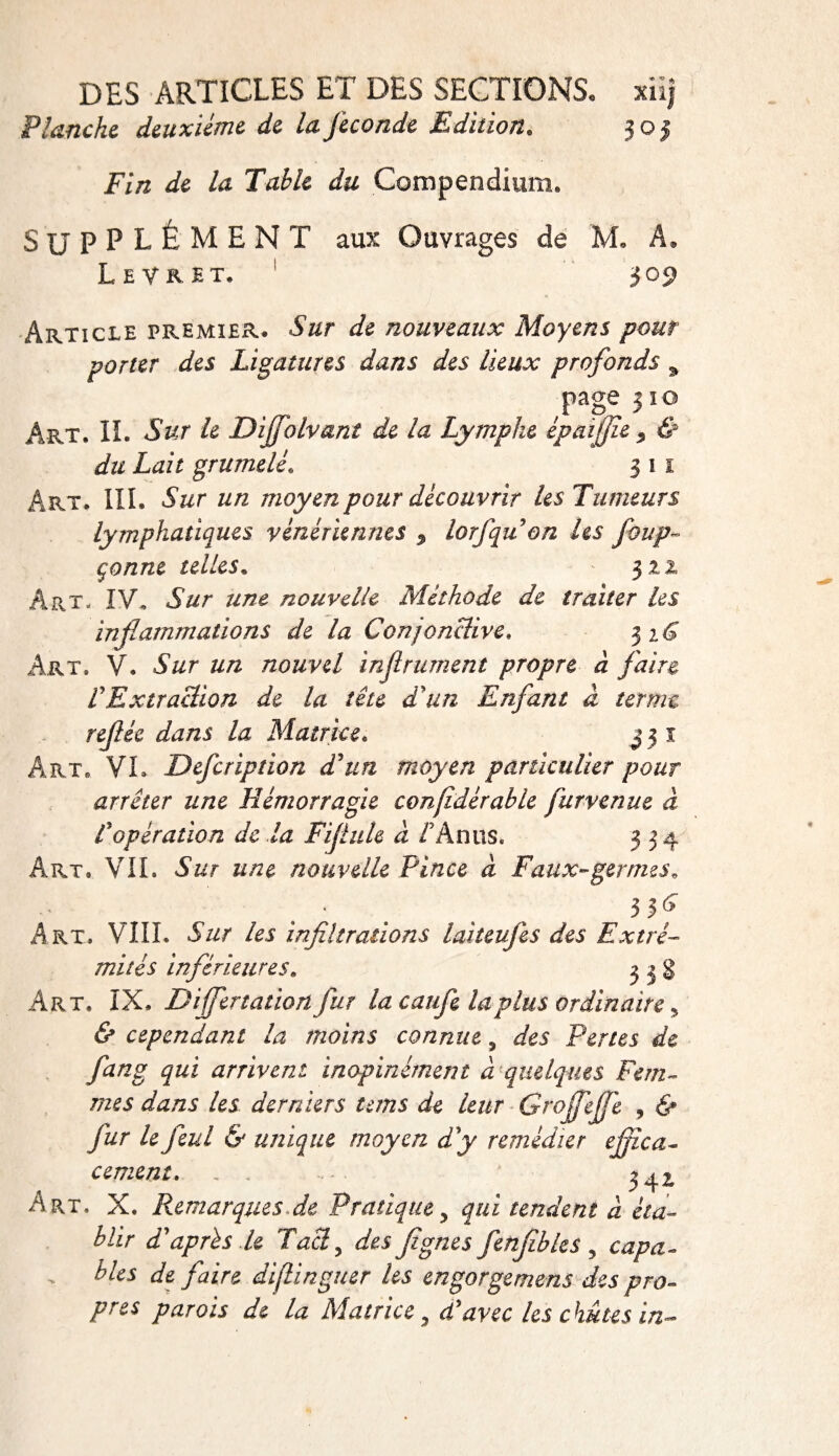 Flanche deuxième de la fécondé Edition. 305 Fin de la Table du Compendium. SUPPLÉMENT aux Ouvrages de M. A. Levret. 309 Article premier. Sur de nouveaux Moyens pour porter des Ligatures dans des lieux profonds % page 3 îo Art. II. Sur le Diffolvant de la Lymphe èpa ïjjie &gt; &amp; du Lait grumelé. 3 1 1 Art. III. Sur un moyen pour découvrir les Tumeurs lymphatiques vénériennes $ lorfqu on les foup~ çonne telles* 322 ÂPvT* IV, Sur une nouvelle Méthode de traiter les inflammations de la Conjonclive. 3 Art. V. Sur un nouvel infi ruinent propre à faire f Extraction de la tête d'un Enfant à terme refée dans la Matrice. 3 3 1 Art» VL Defcription d'un moyen particulier pour arrêter une Hémorragie confidérable fur-venue à Lopération de la Fifule à AA nus. 334 Art. VIL Sur une nouvelle Pince à Faux-germes„ - ■ 3^ Art. VIII. Sur les infiltrations laiteufes des Extré¬ mités inférieures. 3 3 g Art. IX. Differ talion fur la caufe la plus ordinaire * &amp; cependant la moins connue 3 des Pertes de fang qui arrivent inopinément à quelques Fem¬ mes dans les derniers teins de leur Grojfejfe , 6* /i/r /e feul &amp; unique moyen d'y remédier effica¬ cement. , . 342, Art. X. Remarques de Pratique y qui tendent à éta¬ blir d'après le Tacl, Ai7%/zei fenfibles , copa. blés de faire diflinguer les engorgemens des pro¬ pres parois de la Matrice y d'avec les chutes in-