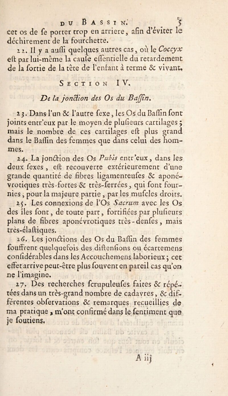 cet os de fe porter trop en arriéré, afin d'éviter îe déchirement de la fourchette. 12. Il y a auffi quelques autres cas, ou le Coccyx eft par lui-même la caufe eflentielle du retardement de la fortie de la tête de Tentant à terme &amp; vivant, Section IV, De la jonction des Os du Baffin. 2 5 » Dans Tun &amp; Tautre fexe, les Os du Baffin font joints encr’eux par le moyen de plufieurs cartilages 5 mais le nombre de ces cartilages eft plus grand dans le Badin des femmes que dans celui des hom¬ mes. 24. La jonétion des Os Pubis entr’eux, dans les deux fexes , eft recouverte extérieurement d’une grande quantité de fibres iigamenteufes &amp; aponé- vrotiques très-fortes &amp; très-ferrées, qui font four¬ nies , pour la majeure partie, par les mufcles droits. 25. Les connexions de TOs Sacrum avec les Os des îles font, de toute part, fortifiées par plufieurs plans de fibres aponévrotiques très-denfes, mais très-élaftiques. 16. Les jonéHons des Os du Baffin des femmes fouffrent quelquefois des diftenfions ou écartemens confidérables dans les Accoiichemens laborieux ; cet effet arrive peut-être plus fouvent en pareil cas qu’on ne Timagine. 27. Des recherches fcrupuleufes faites &amp; répé¬ tées dans un très-grand nombre de cadavres, &amp; dif¬ férentes obfervations &amp; remarques recueillies de ma pratique * m'ont confirmé dans le fendaient que je foutiens,