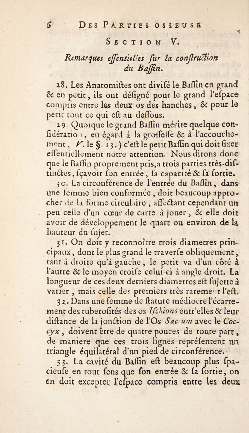 ' ^ Section V. ' \ Remarques ejfentulles fur la conflructiorz du BaJJïn. 28. Les Anatomiftes ont divifë îe Baffin en grand & en petit , ils ont défigné pour le grand l’efpace compris entre les deux os des hanches, 6c pour le petit tout ce qui eft au deffous. 29 Quoique le grand Baffin mérite quelque con- fidéracio 1 , eu égard à la groiFeiFe & à Façcouche- ment, V\ le § r 3, ) c’eft le petit Baffin qui doit fixer eflentiellement notre attention. Nous dirons donc que le Baffin proprement pris,a trois parties très-dif* tinéfces,fçavoir fon entrée, fa capacité& fa fortie. jo, La circonférence de 1 entrée du Baffin, dans une femme bien conformée , doit beaucoup appro¬ cher de la forme circul aire , affcéfant cependant un peu celle d’un cœur de carte à jouer, & elle doit avoir de développement le quart ou environ de la hauteur du fujet. $ï. On doit y reconnoître trois diamètres prin¬ cipaux, dont le plus grand le traverfe obliquement^ tant à droite qu’à gauche, le petit va d’un côté à l’autre & le moyen croife celui ci à angle droit. La longueur de ces deux derniers diamètres eft fujette à varier , mais celle des premiers crès-rareme' t l’eft. 3 2. Dans une femme de ftamre médiocre l’écarte¬ ment des tuberofités des os Ifçhions entr’elles & leur diftance de la jonéfeion de l’Os Sac um avec le Coc¬ cyx , doivent être de quatre pouces de route part, de maniéré que ces trois lignes repréfentent un triangle équilatéral d’un pied de circonférence. 3 3. La cavité du Baffin eft beaucoup plus fpa- eieufe en tout fens que fon entrée & fa fortie, on en doit excepter Fefpace compris entre les deux;