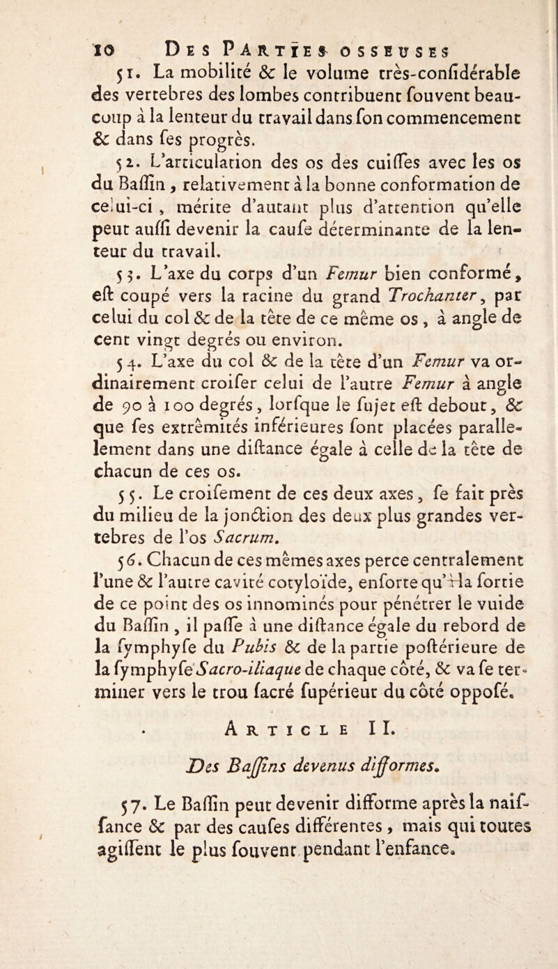 51. La mobilité &amp; le volume très-confidérable des vertebres des lombes contribuent fouvent beau¬ coup à la lenteur du travail dans fon commencement &amp; dans fes progrès. 52. L'articulation des os des cuirtes avec les os du Baiîïn , relativement à la bonne conformation de celui-ci , mérite d'autant plus d'attention qu'elle peut aufll devenir la caufe déterminante de la len¬ teur du travail. 53. L'axe du corps d'un Fémur bien conformé* eft coupé vers la racine du grand Trochanter , par celui du col &amp; de la tête de ce même os , à angle de cent vingt degrés ou environ. 5 4. L'axe du col 6c de la tête d'un Fémur va or¬ dinairement croifer celui de l'autre Fémur à angle de 90 à 100 degrés, lorfque le fujet eft debout, ÔC que fes extrémités inférieures font placées parallè¬ lement dans une diftance égale à celle de la tête de chacun de ces os. 5 5. Le croifement de ces deux axes, fe fait près du milieu de la jonéfcion des deux plus grandes ver¬ tebres de l’os Sacrum. 5 6. Chacun de ces mêmes axes perce centralement l'une &amp; l’autre cavité cotyloïde, enforte qu’ Ha fortie de ce point des os innomincs pour pénétrer le vuide du Baffin , il parte a une diftance égale du rebord de la fymphyfe du Pubis &amp; de la partie poftérieure de la (ymphyte Sacro-iliaque de chaque côté, &amp; vafe ter¬ miner vers le trou facré fupérieur du côté oppofé. Article IL Des Baffîns devenus difformes* 57. Le Badin peut devenir difforme après la naif- fance &amp; par des caufes differentes, mais qui toutes agiffent le plus fouvent pendant l’enfance.