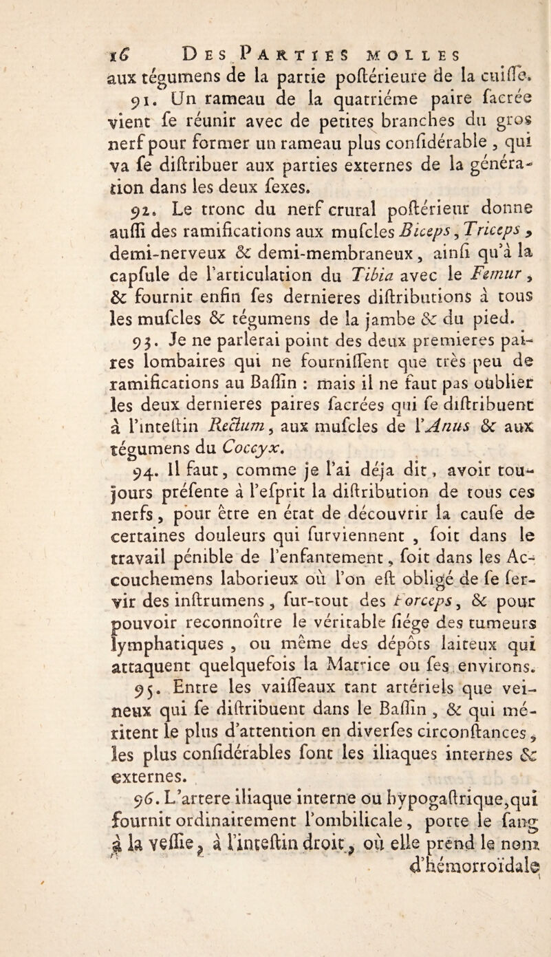 aux tégumens de la partie poftérieure de la cuifle. 91, Un rameau de la quatrième paire faerée vient fe réunir avec de petites branches du gros nerf pour former un rameau plus considérable , qui va fe diftribuer aux parties externes de la généra¬ tion dans les deux fexes. 92* Le tronc du nerf crural pofiérieur donne auffi des ramifications aux mufcles Biceps, Triceps , demi-nerveux &amp; demi-membraneux, ainfi qu'à la capfule de l’articulation du Tibia avec le Fémur, 6c fournit enfin fes dernieres diftributions à tous les mufcles &amp; tégumens de la jambe &amp; du pied. 93. Je ne parlerai point des deux premières pai¬ res lombaires qui ne fourniffent que très peu de ramifications au Bafiîn : mais il ne faut pas oublier les deux dernieres paires facrées qui fe diftribuent à l’inteftin Rectum 5 aux mufcles de Y Anus 6c aux tégumens du Coccyx. 94. Il faut, comme je Y ai déjà dit, avoir tou¬ jours préfente à l’efprit la diftribution de tous ces nerfs, pour être en état de découvrir la caufe de certaines douleurs qui furviennent , foit dans le travail pénible de l’enfantement, foit dans les Ac- couchemens laborieux où l’on eft obligé de fe fer- vir des inftrumens , fur-tout des forceps, &amp; pour pouvoir reconnoître le véritable fiége des tumeurs lymphatiques , ou même des dépôts laiteux qui attaquent quelquefois la Matrice ou fes environs. 95. Entre les vaiffeaux tant artériels que vei¬ neux qui fe diftribuent dans le Baffin , &amp; qui mé¬ ritent le plus d’attention en diverfes circonftances * les plus confidérables font les iliaques internes 6c externes, 96. L’artere iliaque interne ou hypogaftrique^qut fournit ordinairement l’ombilicale , porte le fang g la veille^ à iuiteftin droite où elle prend le nom ddiémorroïdale