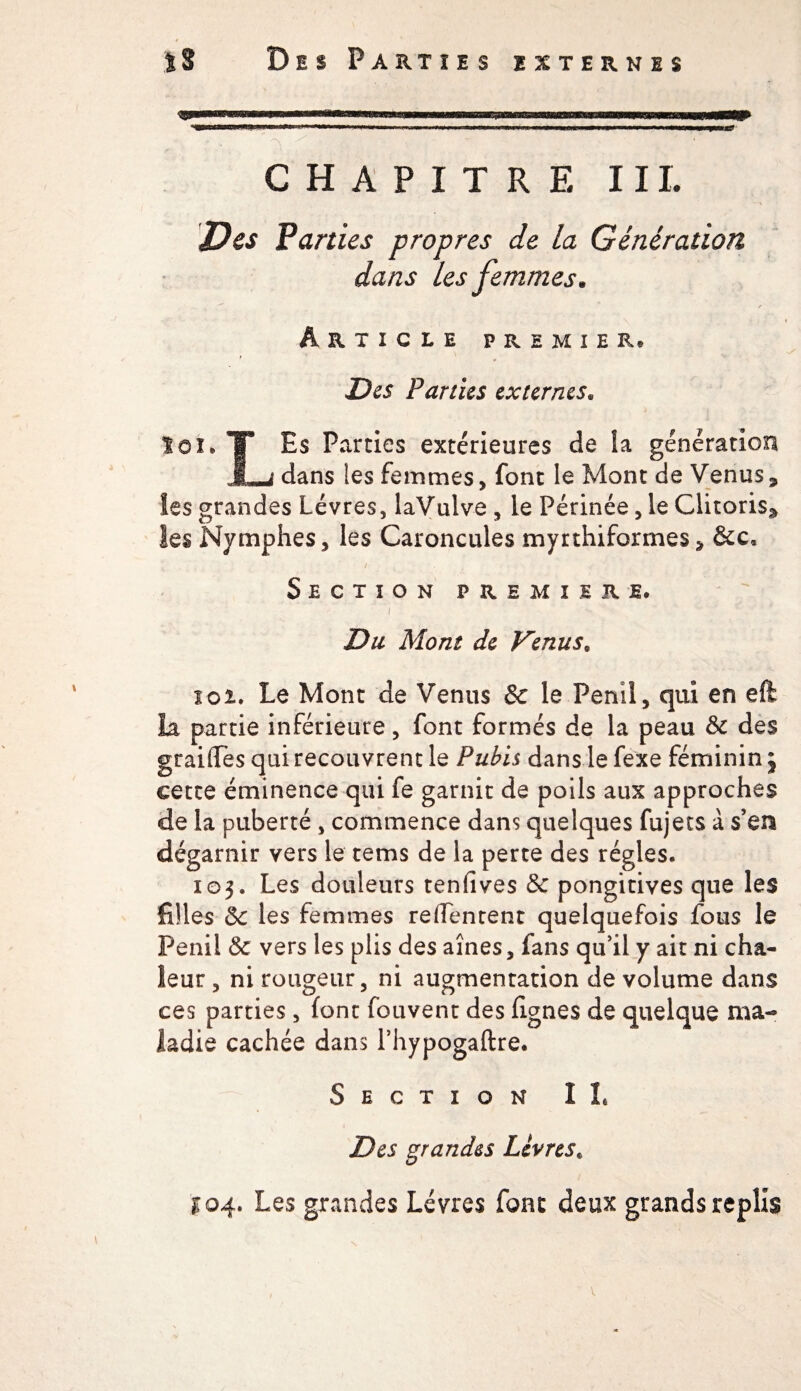 CHAPITRE 11L Des Parties propres de la Génération dans les femmes• Article premier. Des Parties externes. loi. T Es Parties extérieures de la génération JLj dans les femmes » font le Mont de Venus3 les grandes Lèvres, laVulve , le Périnée, le Clitorisÿ les Nymphes, les Caroncules myrfiliformes, &amp;c, / . , ', . .. ÿ Section première. T ‘ s '* i Du Mont de Venuss loi» Le Mont de Venus 8e le Penil, qui en eft la partie inférieure, font formés de la peau 8c des grailles qui recouvrent le Pubis dans le fexe féminin j cette éminence qui fe garnit de poils aux approches de la puberté , commence dans quelques fujets à s’en dégarnir vers le tems de la perte des régies. 103. Les douleurs tenfives &amp; pongitives que les filles 8c les femmes reffentent quelquefois fous le Penii 8c vers les plis des aînés, fans qu’il y ait ni cha¬ leur , ni rougeur, ni augmentation de volume dans ces parties, font fouvent des lignes de quelque ma¬ ladie cachée dans l’hypogaftre. Section IL Des grandes Lèvres. £04. Les grandes Lèvres font deux grands replis V