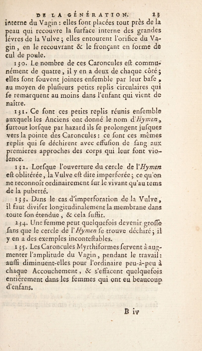 interne du Vagin : elles font placées tout près de la peau qui recouvre la furface interne des grandes lèvres de la Vulve ; elles entourent l’orifice du Va¬ gin , en le recouvrant ôc le fronçant en forme de cul de poule. i jo. Le nombre de ces Caroncules eft commiî® nément de quatre , il y en a deux de chaque côté ; elles font fouvent jointes enfemble par leur bafe p au moyen de pîufieurs petits replis circulaires qui f@ remarquent au moins dans l’enfant qui vient de naître. iji. Ce font ces petits replis réunis enfemble auxquels les Anciens ont donné le nom d’Hymen 5 furtout lorfque par bazar d ils fe prolongent jufques vers la pointe des Caroncules : ce font ces memes replis qui fe déchirent avec effufion de fang aux premières approches des corps qui leur font vio¬ lence. 132. Lorfque l'ouverture du cercle de Y Hymen eft oblitérée, la Vulve eft dite imperfcrée; ce qu’oîi ne reconnoît ordinairement fur le vivant qu'au tems de la puberté. îjj. Dans le cas d'imperforation de la Vulve$ il faut divifer longitudinalement la membrane dans toute fon étendue , &amp;c cela fuffit. 254. Une femme peut quelquefois devenir groffe fans que le cercle de P Hymen fe trouve déchiré j il y en a des exemples inconteftables. 135. Les Caroncules Myrthiformes fervent à aug¬ menter l’amplitude du Vagin, pendant le travaih auffi diminuent-elles pour l’ordinaire peu-à-peu à chaque Accouchement, &amp; s'effacent quelquefois entièrement dans les femmes qui ont eu beaucoup j) r ' * f ** a enrans.