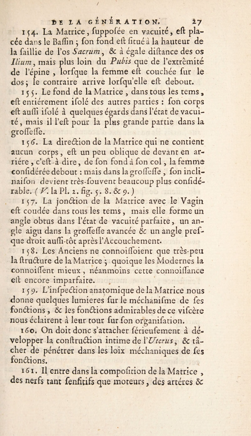 / Bï IA GENERATION, ±7 i f4. La Matrice, fuppoiée en vacuité, eft pla¬ cée dans le Baffin ; fon fond eft iicuéa la hauteur de la faillie de l’os Sacrum, &amp; à égale diftance des os Ilium, mais plus loin du Pubis que de l’extrémité de l’épine , lorfque la femme eft couchée fur le dos; le contraire arrive lorfquelle eft debout. 155. Le fond de la Matrice , dans tous les rems, eft entièrement ifolé des autres parties : fon corps eft auffi iiolé à quelques égards dans l’état de vacui¬ té , mais il l’eft pour la plus grande partie dans la greffe ffe. 156. La diredion de la Matrice qui ne contient aucun corps, eft un peu oblique de devant en ar¬ riére , c’eft à dire, de fon fond à fon col, la femme confidérée debout : mais dans la groffeffe , fon incli- naifon devient très-fouvent beaucoup plus confidé- rabie. ( V. la PL 2, fig. 5. 8. &amp; 9. ) 157. La jondion de la Matrice avec îe Vagin eft coudée dans tous les tems , mais elle forme un angle obtus dans l’état de vacuité parfaite, un an¬ gle aigu dans la greffe (Te avancée &amp; un angle pres¬ que droit aufli-tôt après l’Accouchement. 158. Les Anciens ne connoifloienr que très-peu la ftrudure de la Matrice ; quoique les Modernes la connoiffent mieux, néanmoins cette connoiffance eft encore imparfaite. 15 9. L’infpedion anatomique de la Matrice nous donne quelques lumières fur le méchamfme de fes fondions * &amp; les fondions admirables de ce vifcère nous éclairent à leur tour fur fon organifation. 160. On doit donc s’attacher férieufement à dé¬ velopper la conftrudion intime de Y Utérus ^ &amp; tâ¬ cher de pénétrer dans les loix méchaniques de fes fondions. 161. Il entre dans la compofftion de la Matrice , des nerfs tant fenfîcifs que moteurs, des artères Sc