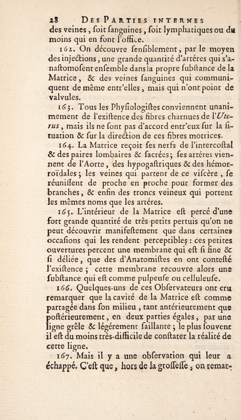 des veines , foit fanguines, foie lymphatiques ou du moins qui en font l’office. 162. On découvre fenfiblement, par le moyen des injeéfcions, une grande quantité d’artéres qui s’a- naftomofentenfemble dans la propre fubftance de la Matrice, &amp; des veines fanguines qui communi¬ quent de même entr’elles, mais qui n'ont point de valvules. 163. Tous les Phyfiologiftes conviennent unani¬ mement de l’exiftencedes fibres charnues de l’£7/c- rus, mais ils ne font pas d’accord entr’euxfur la fi- tuation &amp; fur la direction de ces fibres motrices. 164. La Matrice reçoit fes nerfs de PintercoftaJ &amp; des paires lombaires &amp; facrées; fes artères vien¬ nent de l’Aorte, des hypogaftriques &amp;des hémor¬ roïdales ; les veines qui partent de ce vifeère , fe réunifient de proche en proche pour former des branches, &amp; enfin des troncs veineux qui portent les mêmes noms que les artères. 165. L'intérieur de ia Matrice eft percé d’une fort grande quantité de très-petits permis qu’on ne peut découvrir manifeftement que dans certaines occafions qui les rendent perceptible^ : ces petites ouvertures percent une membrane qui eft fi fine &amp; fi déliée, que des d’Anatomiftes en ont contefté J’exiftence 3 cette membrane recouvre alors une fubftance qui eft comme pulpeufe ou ceîluleufe. 166. Quelques-uns de ces Obfervateurs ont cru remarquer que la cavité de la Matrice eft comme partagée dans fon milieu , tant antérieurement que poftérieurement, en deux parties égales, par une ligne grêle ôc légèrement faillante 3 le plus fouvenc il eft du moins très-difficile de conftater la réalité de cette ligne, 167. Mais il y a une obfervation qui leur a échappé, G’eft que 3 hors de la groffeflè 3 on remat* s