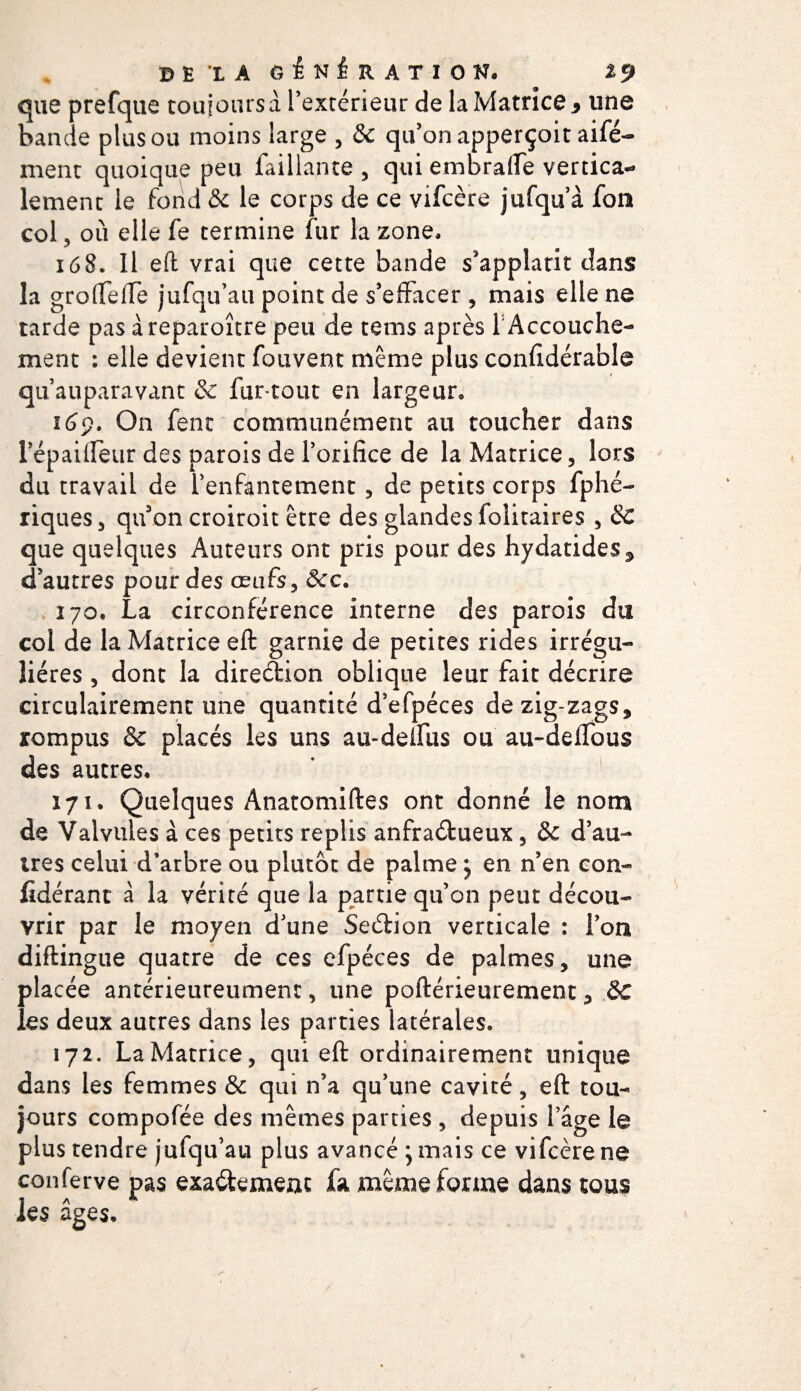 BÊLA GÉNÉRATION. %9 que prefqtie touiotirsà l’extérieur de la Matrice 9 une bande plus ou moins large , &amp; qu’on apperçoit aifé- ment quoique peu Taillante , qui em brade vertica*» lement le fond 8c le corps de ce vifcère jufqu’à Ton col 5 où elle Te termine fur la zone, 168. Il eft vrai que cette bande s’applatit clans la gro (Teiïe jufqu’au point de s’effacer , mais elle ne tarde pas àreparoître peu de tems après 1 Accouche¬ ment : elle devient Touvent même plus confidérable qu auparavant &amp; fur-tout en largeur, 169. On fent communément au toucher dans répailfeur des parois de l’orifice de la Matrice, lors du travail de l’enfantement , de petits corps fphé- riques, qu on croiroit être des glandes folitaires , 8c que quelques Auteurs ont pris pour des hydatides^ d’autres pour des œufs, 8cc. 170. La circonférence interne des parois du col de la Matrice eft garnie de petites rides irrégu¬ lières , dont la direéHon oblique leur fait décrire circulairement une quantité d’efpéces dezig-zags, rompus &amp; placés les uns au-deifus ou au-deifous des autres, 171. Quelques Anatomiftes ont donné le nom de Valvules à ces petits replis anfraétueux, &amp; d’au¬ tres celui d’arbre ou plutôt de palme j en n’en con- fidérant à la vérité que la partie qu’on peut décou¬ vrir par le moyen d’une Seélion verticale : l’on diftingue quatre de ces efpéces de palmes, une placée antérieureument, une poftérieurement, 8c les deux autres dans les parties latérales. 172. La Matrice, qui eft ordinairement unique dans les femmes &amp; qui n’a qu’une cavité, eft tou¬ jours compofée des mêmes parties , depuis l’âge le plus tendre jufqu’au plus avancé }mais ce vifcère ne conferve pas exa&amp;emenc fa même forme dans tous les âges.