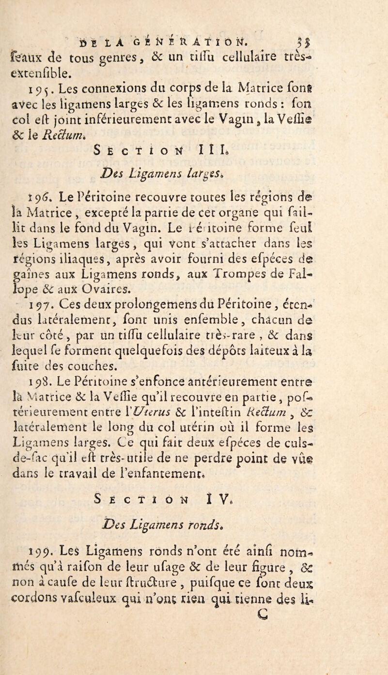 féaux de tous genres * &amp; un tiiiu cellulaire très- extenfible. 19$. Les connexions du corps de la Matrice font avec les iigatnens larges &amp; les ligamens ronds : foii col eft joint inférieurement avec le Vagin 3 la Vdlia &amp; ie Rectum* Section III* Des Ligamens larges* 196. Le Péritoine recouvre toutes les régions de îa Matrice , excepté la partie de cet organe qui fail¬ lit dans ie fond du Vagin. Le i é itoine forme feui les Ligamens larges , qui vont s'attacher dans les régions iliaques, après avoir fourni des elpéces de gaines aux Ligamens ronds* aux Trompes de Fai- îope &amp; aux Ovaires. 197. Ces deuxprolongemensdu Péritoine, etcn* dus latéralement, font unis enfembie, chacun de leur côté , par un tiiTli cellulaire trè^rare , &amp; dans lequel fe forment quelquefois des dépôts laiteux à la fuite des couches. 198. Le Péritoine s'enfonce antérieurement entra là Matrice tk la Veffie qu’il recouvre en partie, pof* rérieurement entre P Utérus de Pinteftin tiecium , ÔC latéralement le long du col utérin où il forme les Ligamens larges. Ce qui fait deux efpéces de culs- de-fac qu’il cft très* utile de ne perdre point de vÛ£ dans le travail de l'enfantement* Section I V* Des Ligamens ronds* 199. Les Ligamens ronds n’ont été aînfî nom¬ més qu’à raifon de leur ufage &amp; de leur figure , Sc non àcaufe de leur ftruéfcure , puifque ce font deu&amp; cordons yafculeux qui nom riea qui tienne des li« C