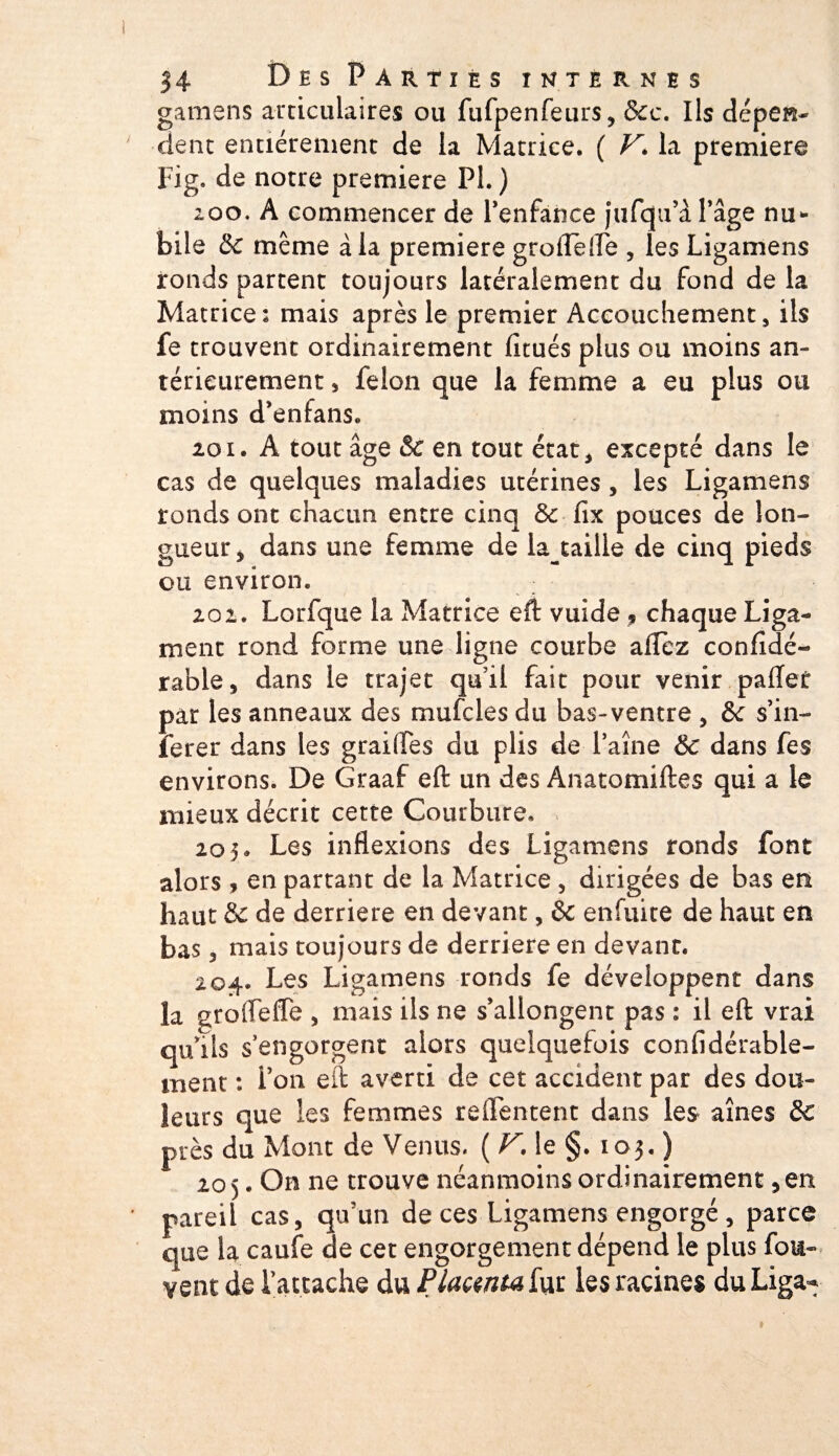 gamens articulaires ou fufpenfeurs* &amp;c. Ils dépen¬ dent entièrement de la Matrice. ( V. la première Fig. de notre première PL ) 200. A commencer de l'enfance jufqtfà l'âge nu* bile &amp;c même à la première groflefle , les Ligamens ronds partent toujours latéralement du fond de la Matrice: mais après le premier Accouchement, ils fe trouvent ordinairement lîcués plus ou moins an¬ térieurement s félon que la femme a eu plus ou moins d'enfans. 201. A tout âge &amp; en tout état* excepté dans le cas de quelques maladies utérines , les Ligamens ronds ont chacun entre cinq fix pouces de lon¬ gueur* dans une femme de la_taille de cinq pieds ou environ. 20 2. Lorfque la Matrice eft vuide ? chaque Liga¬ ment rond forme une ligne courbe allez confîdé- rable * dans le trajet qu'il fait pour venir paffet par les anneaux des mufcles du bas-ventre * &amp;c s’in- ferer dans les grai(îes du plis de faîne &amp; dans fes environs. De Graaf eft un des Anatomiftes qui a le mieux décrit cette Courbure. 205. Les inflexions des Ligamens ronds font alors , en partant de la Matrice , dirigées de bas en haut &amp; de derrière en devant, &amp; enfuite de haut en bas 3 mais toujours de derrière en devant. 204. Les Ligamens ronds fe développent dans la grofleffe * mais ils ne s’allongent pas : il eft vrai qu’ils s’ engorgent alors quelquefois confidérable- ment : i’on eft averti de cet accident par des dou¬ leurs que les femmes tellement dans les aînés 8c près du Mont de Venus. ( V. le §. 103. ) 20 5. On ne trouve néanmoins ordinairement, en pareil cas, qu’un de ces Ligamens engorgé, parce que la caufe de cet engorgement dépend le plus fou- vent de l’attache du JPlacenta fut les racines du Liga*