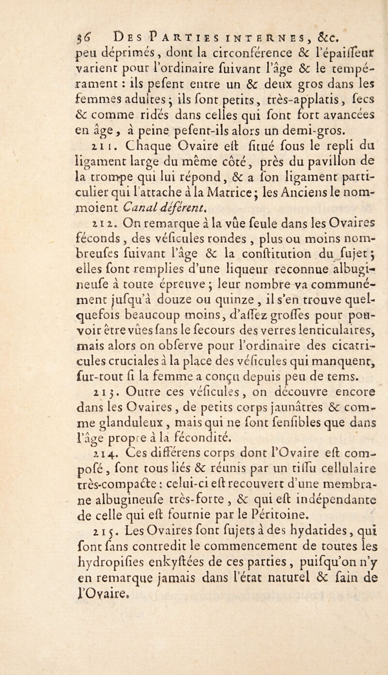 $6 Des -Parties internes, &amp;c. peu déprimés, dont la circonférence &amp; Pépailient varient pour l’ordinaire fuivant l’âge &amp; le tempé¬ rament : ils pefent entre un &amp; deux gros dans les femmes adultes* ils font petits, très-applatis, fecs &amp; comme ridés dans celles qui font fort avancées en âge, à peine pefent-ils alors un demi-gros. ii i. Chaque Ovaire eit fitué fous le repli du ligament large du même côté, près du pavillon de îa trompe qui lui répond, &amp; a fon ligament parti¬ culier qui l’attache à la Matrice ; les Anciens le nom¬ maient Canal déférent. 2.12. On remarque à la vue feule dans les Ovaires féconds , des véficules rondes , plus ou moins nom- breufes fuivant l’âge &amp; la conftitution du fujet j elles font remplies d’une liqueur reconnue albugi- neufe à toute épreuve ; leur nombre va communé¬ ment j-ufqu à douze ou quinze , il s’en trouve quel¬ quefois beaucoup moins, d’affez groffes pour pou¬ voir être vues fans le fecours des verres lenticulaires, mais alors on obferve pour l’ordinaire des cicatri- cules cruciales à la place des véficules qui manquent, fur-tout fi la femme a conçu depuis peu de tems. 2i 5. Outre ces véficules, on découvre encore dans les Ovaires, de petits corps jaunâtres &amp; com¬ me glanduleux , mais qui ne font fenfibles que dans l’âge propre à la fécondité. 214. Ces différons corps dont l’Ovaire eft corn- pofé, font tous liés &amp; réunis par un tiffu cellulaire très-compaéte : celui-ci eft recouvert d’une membra¬ ne albugineufe très-forte, &amp; qui eft indépendante de celle qui eft fournie par le Péritoine. 215. Les Ovaires font fujetsàdes hydatides, qui font fans contredit le commencement de toutes les hydropifies enkyftées de ces parties , puifqu’on n’y en remarque jamais dans l’état naturel &amp;c fain de l’Ovaire.