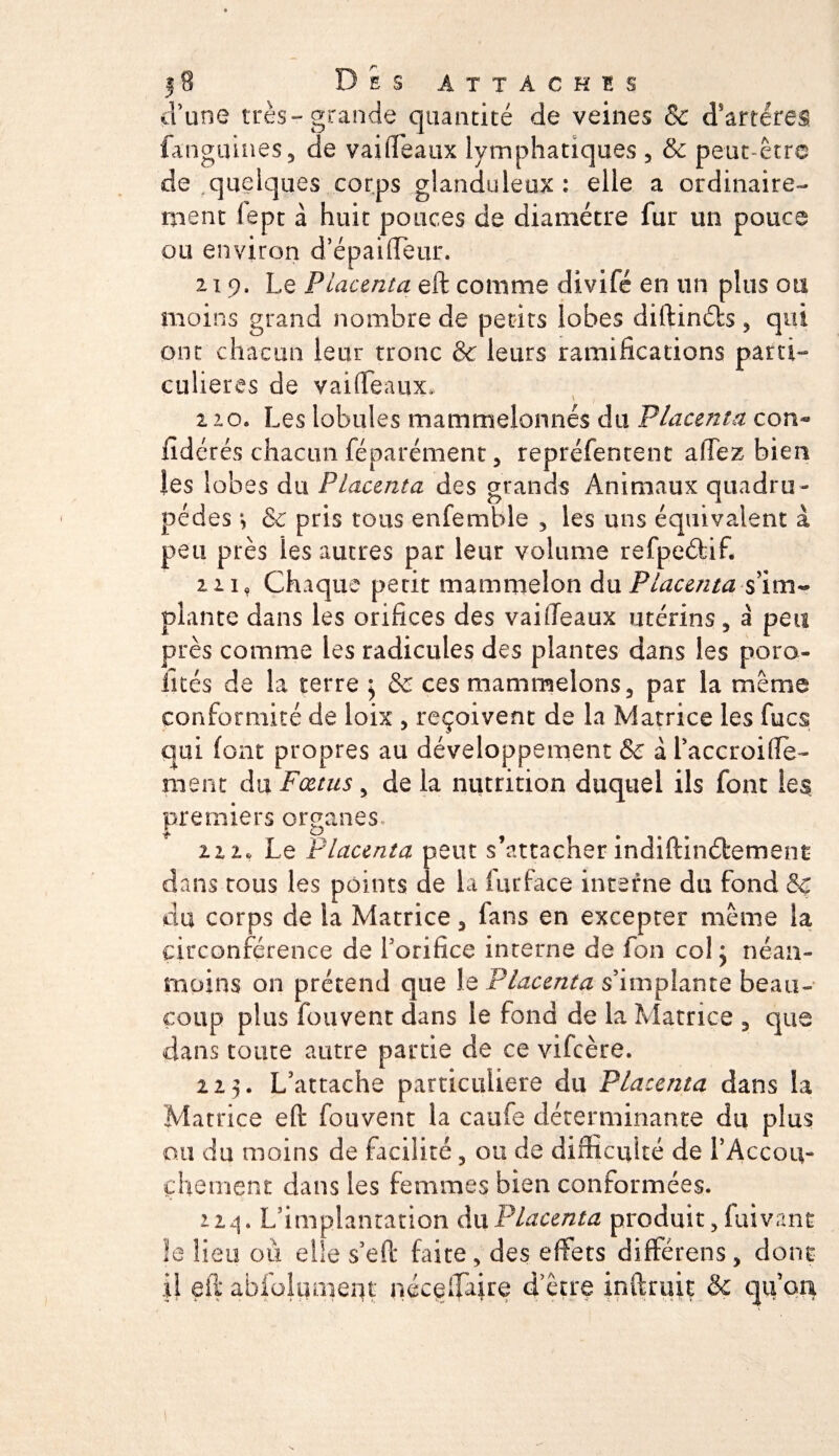 58 Des attaches d’une très-grande quantité de veines 8c d’artères fanguines, de vaiffeaux lymphatiques 5 &amp; peut-être de quelques corps glanduleux: elle a ordinaire¬ ment (ept à huit pouces de diamètre fur un pouce ou environ d’épaifleur. 2 19* Le Placenta eft comme divifé en un plus ou moins grand nombre de petits lobes diftinéts, qui ont chacun leur tronc &amp; leurs ramifications parti¬ culières de vaiffeaux, 220. Les lobules mammelonnés du Placenta con- fidérés chacun féparément, repréfentent affez bien les lobes du Placenta des grands Animaux quadru¬ pèdes &amp; pris tous enfemble 5 les uns équivalent à peu près les autres par leur volume refpeéfcif. ni, Chaque périt mammelon du Placenta s’im¬ plante dans les orifices des vaifieaux utérins, à peu près comme les radicules des plantes dans les poro- iités de la terre • &amp; ces mammelons, par la meme conformité de loix , reçoivent de la Matrice les lues qui (ont propres au développement &amp; à l’accroifïe- ment du Fœtus y de la nutrition duquel ils font les premiers organes 22 2® Le Placenta peut s’attacher indiftinétemenr dans cous les points de la fur face interne du fond &amp; du corps de la Matrice 5 fans en excepter meme la circonférence de l’orifice interne de fon col j néan¬ moins on prétend que le Placenta s’implante beau¬ coup plus fouvent dans le fond de la Matrice 3 que dans toute autre partie de ce vifeère. 223. L’attache particulière du Placenta dans la Matrice e(l* fouvent la caufe déterminante du plus ou du moins de facilité, ou de difficulté de l’Accou- chôment dans les femmes bien conformées. 224. L’implantation du Placenta produit 5 fuivant le lieu où elle s’efl* faite, des effets différens, dont il eil abfolqmerjt néceffaire d’être inftruiç &amp; qu’oa