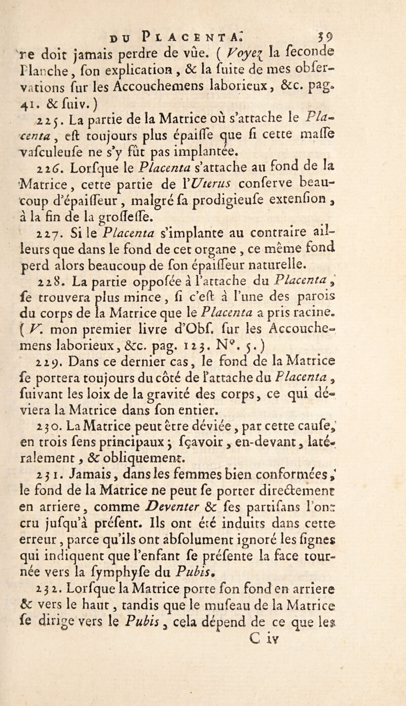 re doit jamais perdre de vûe. ( Voye£ la fécondé Planche , fon explication , &amp; la fuite de mes obfer- vations fur les Accouchemens laborieux, &amp;c. pag, 41. &amp; fuiv. ) 22 j. La partie de la Matrice où s'attache le Pla- centa 3 eft toujours plus épailfe que li cette malle vafculeufe ne s'y fut pas implantée. 226. Lorfque le Placenta s'attache au fond de !a Matrice, cette partie de Y Utérus conferve beau¬ coup d’épaiiïeur , malgré fa prodigieufe extenfion % à la fin de la groflefie. 227. Si le Placenta s’implante au contraire ail¬ leurs que dans le fond de cet organe , ce même fond perd alors beaucoup de fon épaiiTeur naturelle. 228. La partie oppofée à l’attache du Placenta , fe trouvera plus mince, ü c’eft à l’une des parois du corps de la Matrice que le Placenta a pris racine* ( V. mon premier livre d’Obf. fur les Accouche¬ mens laborieux, &amp;c, pag. 125. Nc\ 5. ) 229. Dans ce dernier cas, le fond de la Matrice fe portera toujours du côté de l'attache du Placenta 3 fuivant les loix de la gravité des corps, ce qui dé® viera la Matrice dans fon entier. 2 3 o. La Matrice peut être déviée, par cette caiife, en trois fens principaux j fçavoir, en-devant * laté¬ ralement , ôc obliquement. 231. Jamais, dans les femmes bien conformées » le fond de la Matrice ne peut fe porter dire&amp;ement en arriéré, comme Deventer &amp;c fes partifans Ion,*: cru jufqu’à préfent. Ils ont été induits dans cette erreur, parce qu’ils ont abfolument ignoré les figues qui indiquent que l’enfant fe préfente la face tour¬ née vers la fymphyfe du Pubis* 232. Lorfque la Matrice porte fon fond en arriéré &amp; vers le haut, tandis que le mufeau de la Matrice fe dirige vers le Pubis y cela dépend de ce que ie$