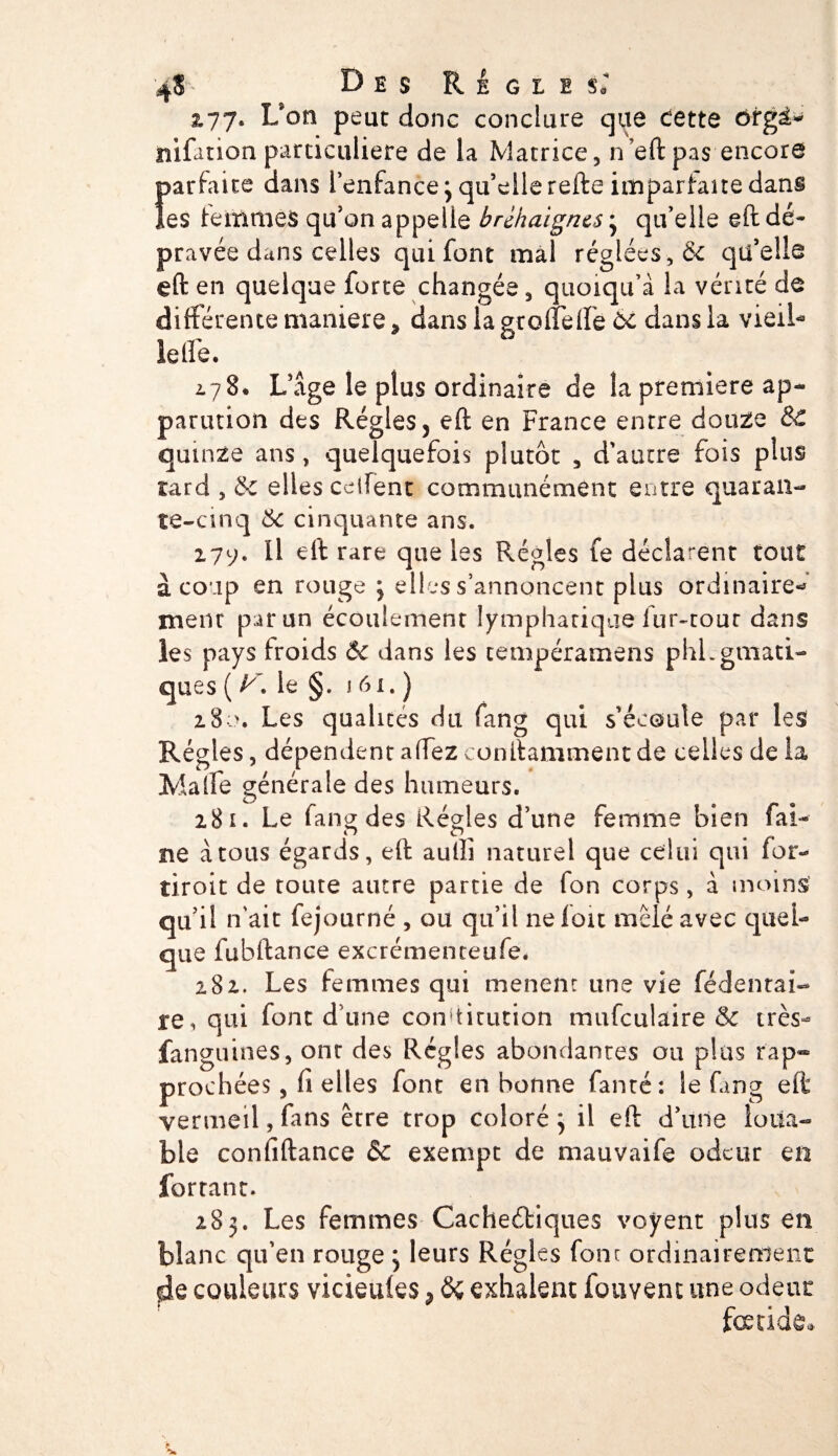 4$ Des Réglés; 277. L’on peut donc conclure que dette ôtgà* ïiifation particulière de la Matrice, n’eft pas encore Îparfaite dans l’enfance 3 qu’elle refte imparfaite dans es femmes qu’on appelle brckaigncs 3 qu’elle eft dé¬ pravée dans celles qui font mal réglées, &amp; qu’elle eft en quelque forte changée, quoiqu’à la vérité de différente maniéré ^ dans la gcoffelfe 6c dans la vieil¬ le ffe. 2.78. L’âge le plus ordinaire de la première ap» parution des Régies 5 eft en France entre douze SC quinze ans, quelquefois plutôt , d'autre fois plus tard , &amp; elles ceifent communément entre quaran¬ te-cinq 6: cinquante ans. 277. Il eft rare que les Régies fe déclarent tout à coup en rouge 3 elles s’annoncent plus ordinaire* ment par un écoulement lymphatique fur-tour dans les pays froids Ôc dans les cempéramens phLgmati- ques ( y. le §. \ 61. ) 280. Les qualités du fang qui s'écoule par les Régies, dépendent affez conftamment de celles de la Malfe générale des humeurs. 281. Le fang des Régies d’une femme bien fai¬ ne à tous égards, eft auiîi naturel que celui qui for- tiroit de toute autre partie de fon corps, à moins qu’il n’ait fejourné , ou qu’il ne fou mêlé avec quel¬ que fubftance excrémenteufe# 282. Les femmes qui mènent une vie fédentai- re, qui font d’une constitution mufculaire &amp; très- fanguines, ont des Régies abondantes ou plus rap¬ prochées, fi elles font en bonne famé: le fang eft vermeil, fans être trop coloré 3 il eft d’une loua¬ ble confiftance &amp;c exempt de mauvaife odeur en fortant. 283. Les femmes Cachectiques voyent plus en blanc qu’en rouge 3 leurs Régies four ordinairement de couleurs vicieules ? 8ç exhalent fouvenc une odeur fœtide*