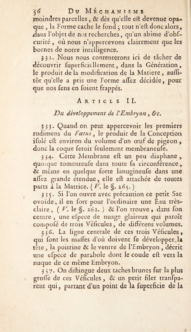 moindres parcelles , &amp; dès qu'elle eft devenue opa¬ que 5 la Forme cache le fond * tout n’eft donc alors, .dans l'objet de nos recherches, qu’un abîme d’obf- curiré , où nous n’appercevons clairement que les bornes de notre intelligence. 332. Nous nous contenterons ici de tâcher de découvrir fuperficicllement, dans la Génération, le produit de la modification de la Matière, aufiî- tot quelle a pris une Forme allez décidée, pour que nos fens en foient frappés. Article IL Du développement de ÜEmbryon , &amp;c« 333. Quand on peut appercevoir les premiers rudimens du Fœtus, le produit de la Conception ifolé eft environ du volume d’un œuf de pigeon ^ donc la coque feroit feulement membraneufe. 534. Cette Membrane eft un peu diaphane, quoique tomenteufe dans toute fa circonférence, éc meme en quelque forte lanugineufe dans une afTez grande étendue, elle eft attachée de toutes pans à la Matrice. ( V. le §. 265, ) 335. Si l’on ouvre avec précaution ce petit Sac ovoïde, il en fort pour l’ordinaire une Eau très- claire, ( le §. 161. ) Sc l’on trouve, dans fon centre , une elpece de nuage glaireux qui paroît compofé de trois Véficules, de dilFérens volumes. 336. La ligne centrale de ces trois Véficules, qui font les malfes d’où doivent fe développer la tête , la poitrine &amp;c le ventre de l’Embryon, décrit une efpece de parabole dont le coude eft vers la nuque de ce même Embryon. 3 37. On diftingue deux taches brunes fur la plus grofte de ces Véficules , &amp; un petit filet tranfpa- rent qui, partant d’un point de la fuperficie de la