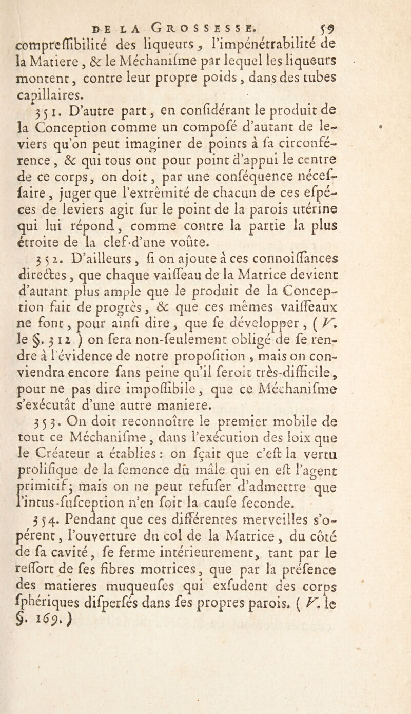 compreflibilité des liqueurs , l’impénétrabilité de la Matière , &amp; le Méchanifme par lequel les liqueurs montent, contre leur propre poids , dans des tubes capillaires. 351. D’autre part, en confidérant le produit de la Conception comme un compofé d’autant de le¬ viers quon peut imaginer de points â fa circonfé¬ rence , &amp; qui tous ont pour point d’appui le centre de ce corps, on doit, par une conféquence nécef- faire , juger que l’extrémité de chacun de ces efpé- ces de leviers agit fur le point de la parois utérine qui lui répond, comme contre la partie la plus étroite de la clef-d’une voûte. 352. D’ailleurs , fi on ajoute â ces connoiffanees directes, que chaque vaifléau de la Matrice devient d’autant plus ample que le produit de la Concep¬ tion fait de progrès, Sc que ces mêmes vai fléaux ne font, pour ainfi dire, que fe développer, ( V* le §. 312 ) on fera non-feulement obligé de fe ren¬ dre à 1 évidence de notre propofition , mais on con¬ viendra encore fans peine qu’il feroic très-difficile, pour ne pas dire impoffibile, que ce Méchanifme s’exécutât d’une autre maniéré. 353. On doit reconnaître le premier mobile de tout ce Méchanifme, dans l’exécution des loix que le Créateur a établies : on fçait que c’eft la vertu prolifique de la femence dû mâle qui en eit l’agent primitif; mais on ne peut refufer d admettre que î’intus-fufception n’en fait la caufe fécondé. 354. Pendant que ces différentes merveilles s’o¬ pèrent , l’ouverture du col de la Matrice, du côté de fa cavité, fe ferme intérieurement, tant par le reiïbrt de fes fibres motrices, que par la préfence des matières muqueufes qui exfudent des corps fphériques difperfés dans fes propres parois. ( F. le §• 1^.)