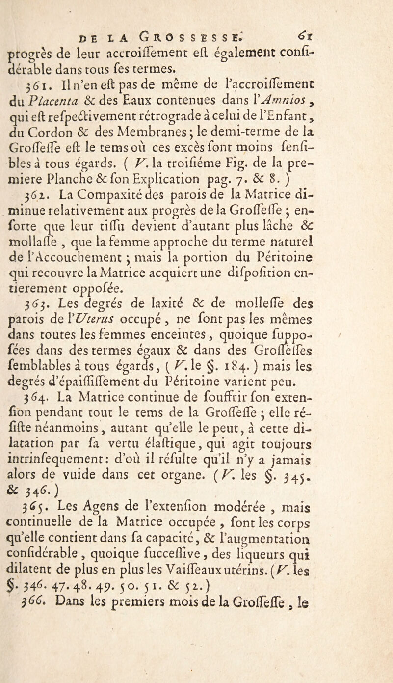 de la Grossesse.1 &lt;$t progrès de leur accroiftement eft également confia dérable dans cous fes termes. 361. Il n’en eft pas de même de Paccroiftèment du Placenta &amp; des Eaux contenues dans YAmnios , qui eft refpeétivement rétrograde à celui de l’Enfant, du Cordon &amp; des Membranes 3 le demi-terme de la Groftefte eft le temsoù ces excès font moins fenfi- bles a tous égards. ( V\ la troificme Fig. de la pre¬ mière Planche &amp;fon Explication pag. 7. &amp; 8. ) 362. La Compaxité des parois de la Matrice di¬ minue relativement aux progrès de la Groftefte ; en- forte que leur tiffii devient d’autant plus lâche &amp; mol laite , que la femme approche du terme naturel de F Accouchement 3 mais la portion du Péritoine qui recouvre la Matrice acquiert une difpofition en¬ tièrement oppofée, $6$, Les degrés de laxité &amp; de molleftè des parois de Y Utérus occupé , ne font pas les mêmes dans toutes les femmes enceintes , quoique fuppo- fées dans des termes égaux &amp; dans des Grofteftès femblables à tous égards, ( F. le §. 184. ) mais les degrés d’épaiftiftement du Péritoine varient peu. 364. La Matrice continue de fouffrirfon exten¬ sion pendant tout le rems de la Groftefte 3 elle ré- lîfte néanmoins, autant quelle le peut, à cette di¬ latation par fa vertu éiaftique,qui agit toujours intrinfequement: d’où il réfuite qu’il n’y a jamais alors de vuide dans cet organe. (F, les §. 345. &amp;C 3 4 6. ) 3^5. Les Agens de l’extenfion modérée , mais continuelle delà Matrice occupée, font les corps quelle contient dans fa capacité, &amp; l’augmentation confidérable , quoique fucceflive, des liqueurs qui dilatent de plus en plus les Vaifteauxutérins. (F. les §. 346. 47.48. 49. 50. 51. &amp; 52.) $66. Dans les premiers mois de la Groftefte ? le