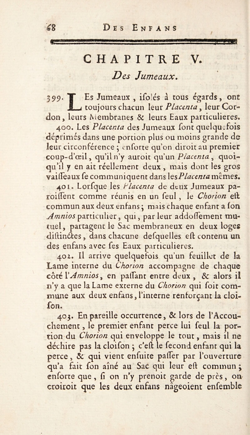 'a D Ê S E N F A N S CHAPITRE V. Des Jumeaux. 399. T Es Jumeaux , ifbîés à tous égards, ont 1- ^ toujours chacun leur Placenta, leur Cor¬ don, leurs Membranes &amp; leurs Eaux particulières* 400. Les Placenta des Jumeaux font quelquefois déprimés dans une portion plus ou moins grande de leur circonférence * enforte qu’on diroit au premier coup-d’œii, qu’il n’y auroit qu’un Placenta , quoi¬ qu’il y en ait réellement deux , mais dont les gros Tailleaux fe communiquent dans 1 esPlacenta mêmes* 40 k Lorfque les Placenta de deux Jumeaux pa- sroiflent comme réunis en un feul , le Chorion eit commun aux deux enfans j mais chaque enfant a (on Amnios particulier, qui, parleur addoffement mu¬ tuel, partagent le Sac membraneux en deux loges diftinétes, dans chacune defqueiles eft contenu un des enfans avec fes Eaux particulières. 401. Il arrive quelquefois qu’un feuillet de îa Lame interne du Chorion accompagne de chaque côté VAmnios, en payant entre deux , &amp; alors il n’y a que la Lame externe du Chorion qui foit com¬ mune aux deux enfans, l’interne renforçant la cloi- fon. 403. En pareille occurrence, &amp; lors de F Accou¬ chement 5 le premier enfant perce lui feul la por¬ tion du Chorion qui enveloppe le tout, mais il ne déchire pas la cloifon • c’eft le fécond enfant qui la perce, Sc qui vient enfuite pafier par l’ouverture qu’a fait fon aîné au Sac qui leur efl: commun ; enforte que, fi on n’y prenoit garde de près, on croiroit que les deux enfans nâgeoient enfemble