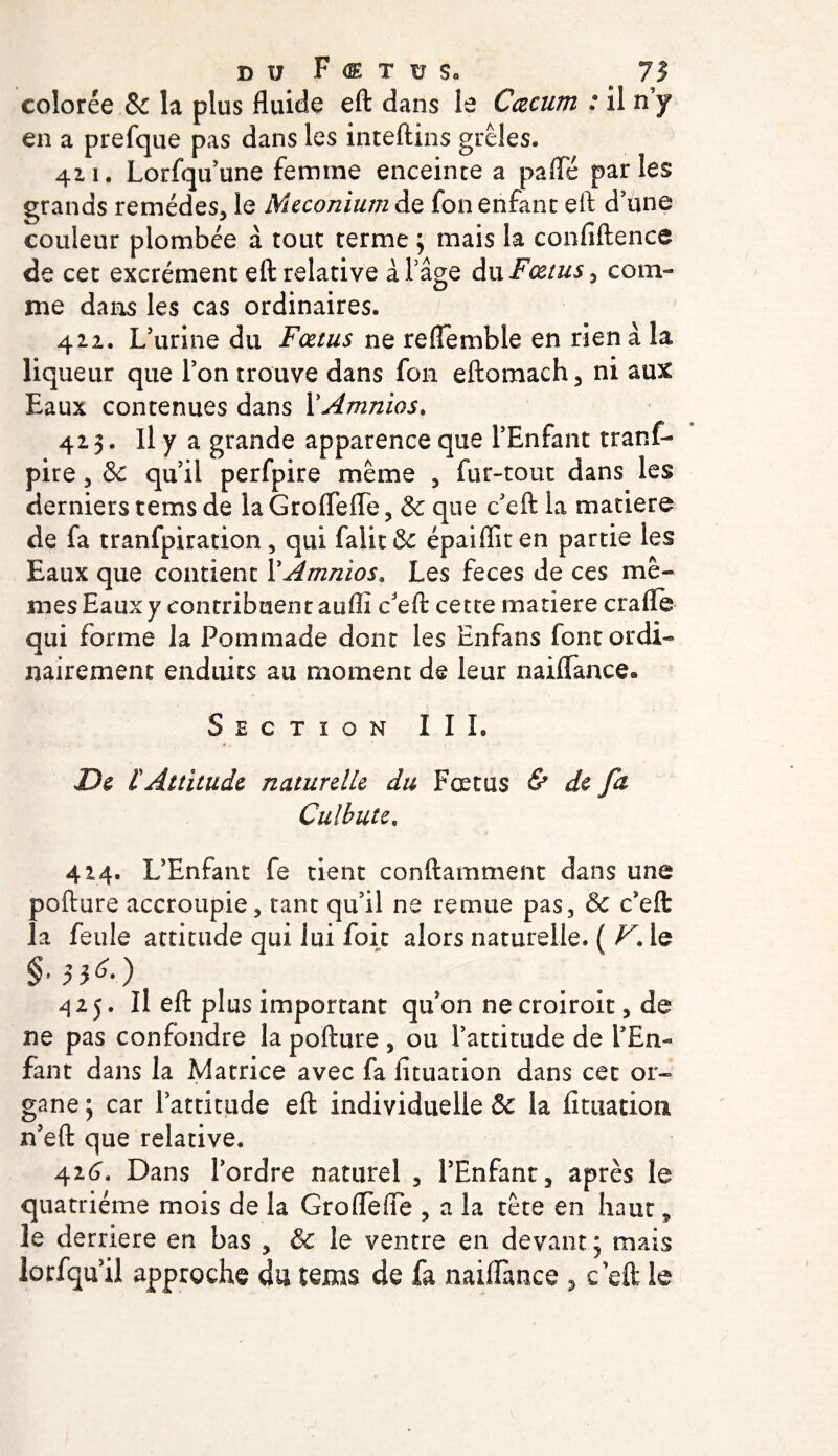 colorée &amp; la plus fluide eft dans le Cæcum : il n y en a prefque pas dans les inteftins grêles. 411. Lorfqu’une femme enceinte a paffé parles grands remèdes, le Méconium de fon enfant eft d’une couleur plombée à tout terme 3 mais la confiftence de cet excrément eft relative à l’âge du Fœtus ^ com¬ me dans les cas ordinaires. 422. L’urine du Fœtus ne reflemhle en rien à la liqueur que l’on trouve dans fon eftomach, ni aux Eaux contenues dans XAmnios. 423. Il y a grande apparence que l’Enfant tranf- pire, &amp; qu’il perfpire même , fur-tout dans les derniers tems de la Groflèfle , &amp; que c’eft la matière de fa tranfpiration, qui falit&amp; épaifîiten partie les Eaux que contient XAmnios* Les feces de ces mê¬ mes Eaux y contribnentaufll c'eft cette matière crafle qui forme la Pommade dont les Enfans font ordi¬ nairement enduits au moment de leur naiffance® Section III, De l'Attitude naturelle du Fœtus &amp; de fa Culbute, 424. L’Enfant fe tient conftamment dans une pofture accroupie, tant qu’il ne remue pas, &amp; c’eft la feule attitude qui lui foie alors naturelle. ( V. le §•$36.) 425. Il eft plus important qu’on ne croiroit, de ne pas confondre la pofture , ou l’attitude de l’En¬ fant dans la Matrice avec fa ficuation dans cec or¬ gane j car l’attitude eft individuelle ôc la lîtuation n’eft que relative. 426. Dans l’ordre naturel , l’Enfant, après le quatrième mois de la Grofteffe , a la tète en haut, le derrière en bas , &amp; le ventre en devant ; mais lorfqu’il approche du tems de fa naiftànce , c’eft le