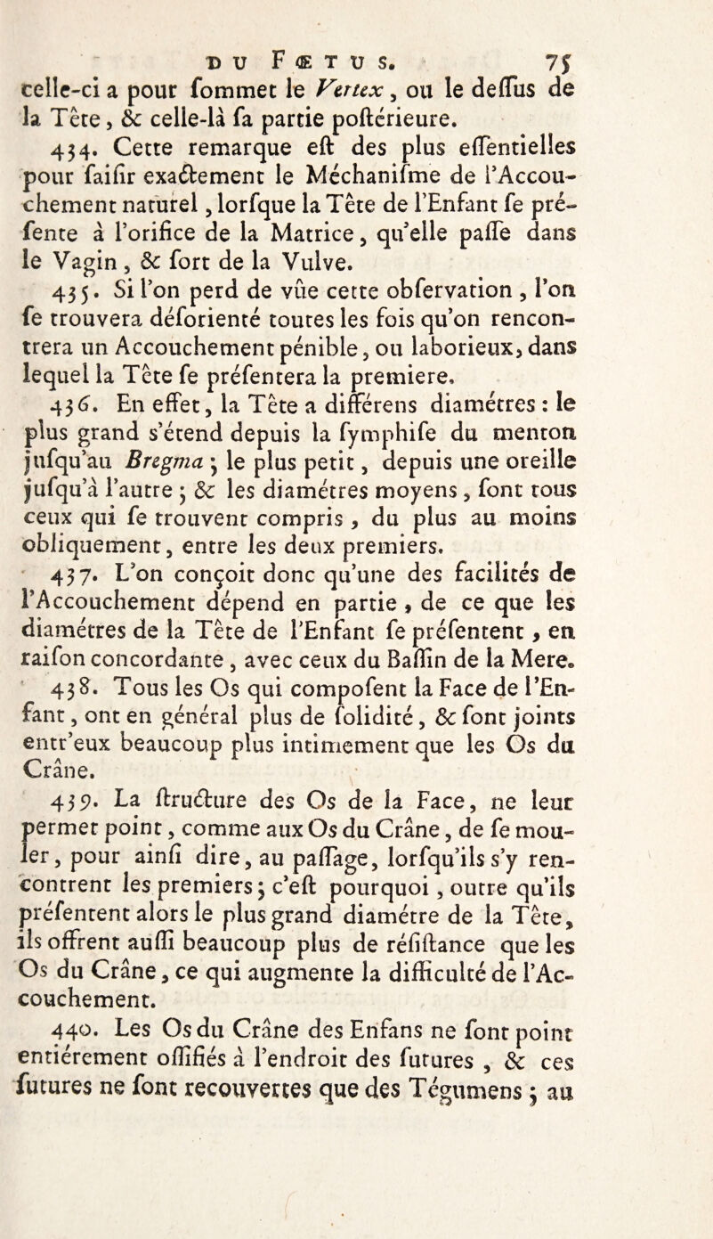 D U F &lt;E T Ü S. 7$ celle-ci a pour fommec le Vaux, ou le deflus de la Tête, &amp;c celle-là fa partie poftérieure. 434. Cette remarque eft des plus effentielles pour faifir exactement le Méchanifme de l’Accou¬ chement naturel, lorfque la Tête de l’Enfant fe pré¬ fente à l’orifice de la Matrice , qifelle pafie dans le Vagin , &amp; fort de la Vulve. 435. Si l’on perd de vûe cette obfervation , Ton fe trouvera déforienté toutes les fois qu’on rencon¬ trera un Accouchement pénible 5 ou laborieux, dans lequel la Tête fe préfentera la première. 436. En effet, la Tête a différens diamètres : le plus grand s’étend depuis la fymphife du menton jufqu’au Eregma 3 le plus petit, depuis une oreille jufqu’à 1’ autre 3 &amp; les diamètres moyens , font tous ceux qui fe trouvent compris, du plus au moins obliquement, entre les deux premiers. 437. L’on conçoit donc qu’une des facilités de FAccouchement dépend en partie , de ce que les diamètres de la Tête de l’Enfant fe préfentent, en raifon concordante , avec ceux du Bafiin de la Mere® 438. Tous les Os qui compofent la Face de l’En¬ fant , ont en général plus de folidité, &amp; font joints entr’eux beaucoup plus intimement que les Os du, Crâne. 439. La ftruéture des Os de la Face, ne leur permet point, comme aux Os du Crâne, de fe mou¬ ler, pour ainfi dire, au paflage, lorfqu’ils s’y ren¬ contrent les premiers 3 c’eft pourquoi, outre qu’ils préfentent alors le plus grand diamètre de la Tête, ils offrent auffi beaucoup plus de réfiftance que les Os du Crâne, ce qui augmente la difficulté de l’Ac¬ couchement. 440. Les Os du Crâne des Erifans ne font point entièrement ofiifiés â l’endroit des futures , &amp; ces futures ne font recouvertes que des Tégumens 3 au