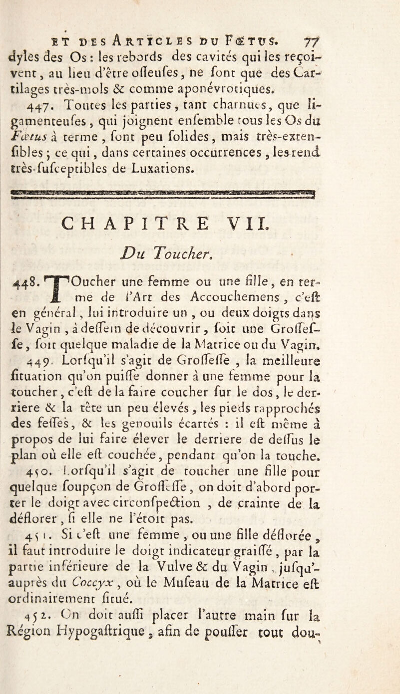 dyles des Os : les rebords des cavités qui les reçoi¬ vent, au lieu d’être ofleufes, ne font que des Car¬ tilages très-mois &amp; comme aponévrotiques. 447. Toutes les parties, tant charnues, que li~ gamenteufes, qui joignent eniemble tous les Os du Fœtus a terme , font peu folides, mais très-exten- fibles ; ce qui, dans certaines occurrences , les rend îrès-fufceptibles de Luxations. CHAPITRE VIL Du Toucher9 448*HT Oucher une femme ou une fille, en ter- J. me de l'Art des Accouchemens , c eft en général, lui introduire un , ou deux doigts dans îe Vagin , àdeflem de découvrir ^ ioit une Groftef» fe, foie quelque maladie de la Matrice ou du Vagin, 449, Lorfqu’il s’agit de G ro Te lie , la meilleure jfituation qu’on puifFe donner à une femme pour la toucher , c’eft de la faire coucher fur le dos, le der* riere 6c la tête un peu élevés , les pieds rapprochés des feftes, 6c les genouils écartés : il eft même à propos de lui faire élever le derrière de delfiis îe plan où elle eft couchée, pendant qu’on la touche, 450, Lorfqu’il s'agit de toucher une fille pour quelque foupçon de GrofTfte , on doit d’aboîd por¬ ter le doigt avec circonfpedion , de crainte de la déflorer 5 fi elle ne l’étoit pas. 4&gt;i. Si é'eft une femme , ou une fille déflorée 5 il faut introduire le doigt indicateur graifle , par la partie inférieure de la Vulve &amp; du Vagin , jufqu- auprès du Coccyx, ou le Mufeau de la Matrice eft ordinairement fîtué. 452. On doit auffi placer l’autre main fur la Région Hypogaftrique, afin de pouffer tout dou-