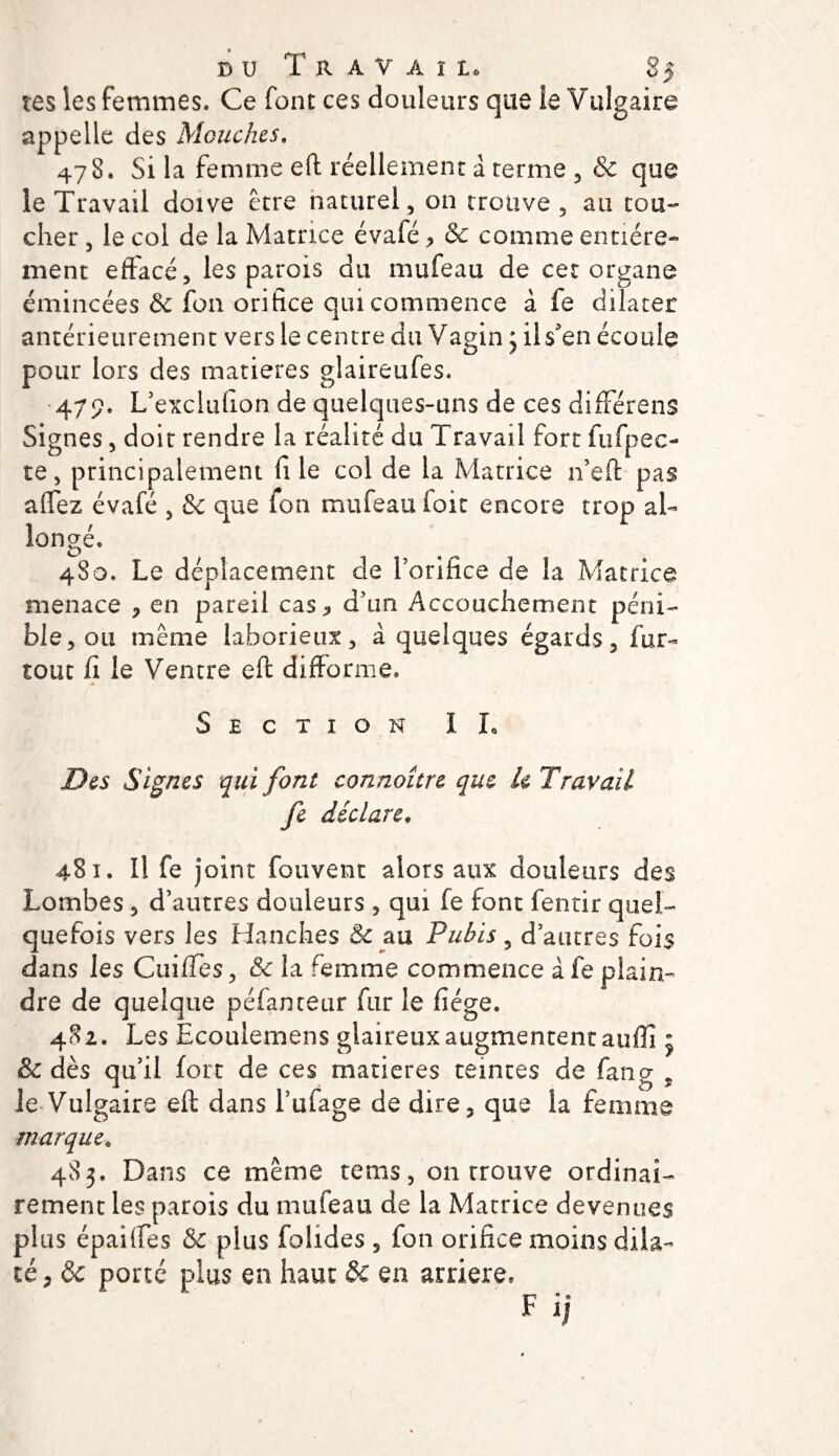 bu Travail 85 tes les femmes. Ce font ces douleurs que îe Vulgaire appelle des Mouches. 478. Si la femme eft réellement a terme , &amp; que le Travail doive être naturel, on trouve, au tou¬ cher , le col de la Matrice évafé &gt; &amp; comme entière¬ ment effacé, les parois du mufeau de cet organe émincées de fou orifice qui commence à fe dilater antérieurement vers le centre du Vagin 3 ils'en écoule pour lors des matières glaireufes. 479. L’exciiiflon de quelques-uns de ces différens Signes, doit rendre la réalité du Travail fort fufpec- te, principalement fi le col de la Matrice n’eft pas allez évafé , &amp; que ion mufeau foit encore trop al¬ longé, 480. Le déplacement de l’orifice de la Matrice menace , en pareil cas* d’un Accouchement péni¬ ble, ou même laborieux, à quelques égards, fur- tout fi le Ventre eft difforme. Section IL Des Signes qui font connoître que k Travail fe déclare♦ 481. Il fe joint fouvent alors aux douleurs des Lombes , d’autres douleurs , qui fe font fentir quel¬ quefois vers les Hanches &amp; au Pubis, d’autres fois dans les Cuifles, la femme commence àfe plain¬ dre de quelque péfanteur fur le fiége. 482. Les Ecoulemens glaireux augmentent auffi j &amp; dès qu’il fort de ces matières teintes de fan g , le Vulgaire eft dans l’ufage de dire, que la femme marque. 483. Dans ce même tems, on Trouve ordinai¬ rement les parois du mufeau de la Matrice devenues plus épaiftes &amp; plus folides , fon orifice moins dila¬ té, ôc porté plus en haut &amp; en arriéré» F ij