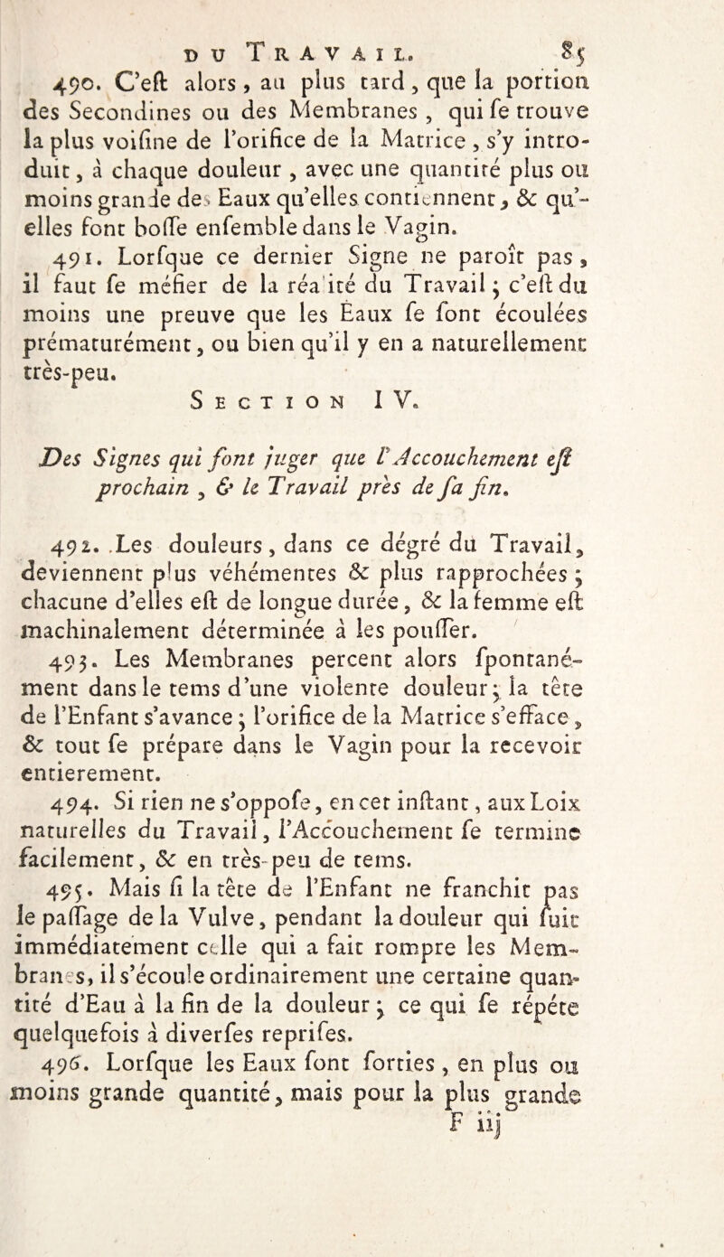 490. Ceft alors , au plus tard, que la portion des Secondines ou des Membranes , qui fe trouve la plus voifine de Torifice de la Matrice , s’y intro¬ duit, à chaque douleur , avec une quantité plus ou moins grande de^ Eaux qu’elles contiennent * &amp; qu’¬ elles font boffe enfembledans le Vagin. 491. Lorfque ce dernier Signe ne paroît pas , il faut fe méfier de la réa ité du Travail; c’eftdn moins une preuve que les Èaux fe font écoulées prématurément, ou bien qu’il y en a naturellement très-peu. Section IV, Des Signes qui font juger que VA prochain 3 &amp; h Travail près de fa fin. 492. Tes douleurs, dans ce dégré du Travail^ deviennent plus véhémentes &amp; plus rapprochées; chacune d’elles eft de longue durée, &amp; la femme eft machinalement déterminée à les pouffer. 493. Les Membranes percent alors fpontané- ment dans le tems d’une violente douleur; la tète de l’Enfant s’avance ; l’orifice de la Matrice s’efface , &amp; tout fe prépare dans le Vagin pour la recevoir entièrement. 494. Si rien ne s’oppofe, en cet inftant, aux Loix naturelles du Travail, l’Accouchement fe termine facilement, &amp; en très-peu de tems. 495. Mais fi la tête de l’Enfant ne franchit pas le paffage delà Vulve, pendant la douleur qui fuie immédiatement celle qui a fait rompre les Mem¬ branes, il s’écoule ordinairement une certaine quan¬ tité d’Eau à la fin de la douleur ; ce qui fe répété quelquefois à diverfes reprifes. 496. Lorfque les Eaux font forties , en plus ou moins grande quantité &gt; mais pour la plus grande 4 nj