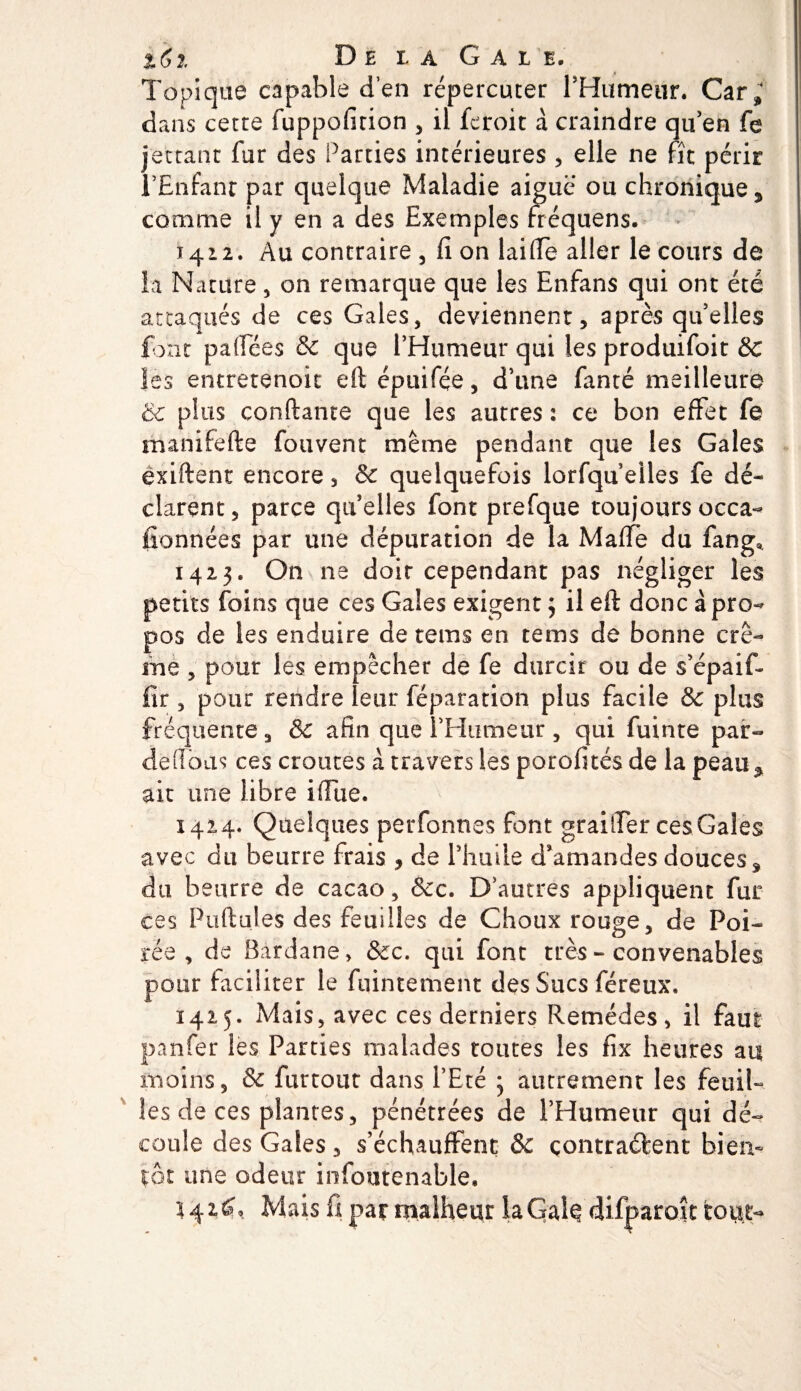 %(,î. De la Gale. Topique capable d’en répercuter l’Humeur. Car» dans cette fuppofition , il fcroit à craindre qu’en fe jettant fur des Parties intérieures , elle ne fit périr l’Enfant par quelque Maladie aiguë ou chronique ^ comme il y en a des Exemples fréquens. 1412. Au contraire , fi on laide aller le cours de ia Nature, on remarque que les Enfans qui ont été attaqués de ces Gales, deviennent, après qu'elles font paflees &amp; que l’Humeur qui les produifoit 8c les entretenoit eft épuifçe, d’une fanté meilleure &amp; plus confiante que les autres : ce bon effet fe manifefte fouvent même pendant que les Gales exiftent encore , 6c quelquefois lorsqu’elles fe dé¬ clarent, parce quelles font prefque toujours occa¬ sionnées par une dépuration de la Maffe du fang* 1423. On ne doir cependant pas négliger les petits foins que ces Gales exigent 3 il eft donc à pro¬ pos de les enduire de te ms en tems de bonne crè¬ me , pour les empêcher de fe durcir ou de s’épaif- fir , pour rendre leur réparation plus facile &amp; plus fréquente, &amp; afin que l’Humeur , qui fuinte par- défions ces croûtes à travers les porofités de la peau^ ait une libre iffue. 1424. Quelques perfonnes font grailler ces Gales avec du beurre frais , de l’huile d’amandes douces % du beurre de cacao, &amp;c. D’autres appliquent fur ces Pullules des feuilles de Choux rouge, de Poi¬ rés , de Bardane, &amp;c. qui font très - convenables pour faciliter le fuintement des Sucs féreux, 1425. Mais, avec ces derniers Remèdes, il faut panfer les Parties malades toutes les fix heures an moins, &amp; furtout dans l’Eté 3 autrement les feuil¬ les de ces plantes, pénétrées de l’Humeur qui dé¬ coule des Gales , s’échauffent &amp; contractent bien¬ tôt une odeur infoutenable. $424» Mais fl par malheur laGalç difparoît tour-