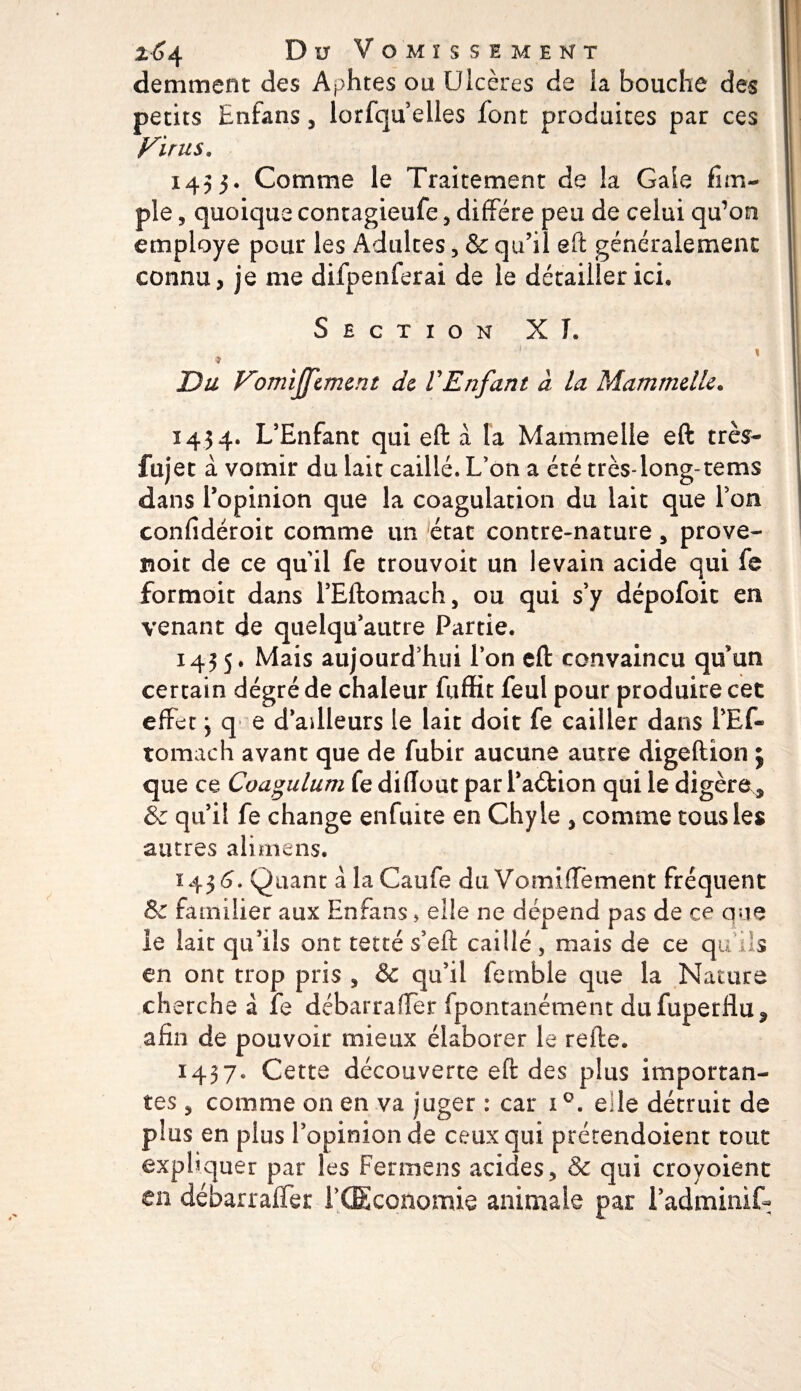 264 D u Vomissement demment des Aphtes ou Ulcères de la bouche des petits Enfans, lorfqu elles font produites par ces Virus. 1453. Comme le Traitement de la Gaie fim~ pie, quoique contagieufe, diffère peu de celui qu’on employé pour les Adultes, &amp; qu’il eft généralement connu, je me difpenferai de le détailler ici. Section XI. Du Vomijfcmcnt de VEnfant à la Mammdlc, 1434. L’Enfant qui eft à la Mammelie eft très- fujet à vomir du lait caillé. L’on a été très-long-tems dans l’opinion que la coagulation du lait que Ton confidéroit comme un état contre-nature, prove- noie de ce qu'il fe trouvoit un levain acide qui fe formait dans i’Eftomach, ou qui s’y dépofoic en venant de quelqu’autre Partie. 1435. Mais aujourd’hui l’on eft convaincu qu’un certain degré de chaleur fuffit feul pour produire cet effet j q e d’ailleurs le lait doit fe cailler dans l’Ef- tomach avant que de fubir aucune autre digeftion j que ce Coagulum fe diffout par l’adtion qui le digère^ &amp; qu’il fe change enfuite en Chyle , comme tous les autres alimens. 1436. Quant a la Caufe du Vomiffèment fréquent &amp; familier aux Enfans » elle ne dépend pas de ce que le lait qu’ils ont tetté s’eft caillé , mais de ce qu’ils en ont trop pris , &amp; qu’il femble que la Nature ch erche à fe débarraffer fpontanément dufuperfluf afin de pouvoir mieux élaborer le refte. 1437. Cette découverte eft des plus importan¬ tes j comme on en va juger : car i°. eile détruit de plus en plus l’opinion de ceux qui prétendoient tout expliquer par les Fermens acides, &amp; qui croyoient en débarraffer l’CEconomie animale par i’adminif-
