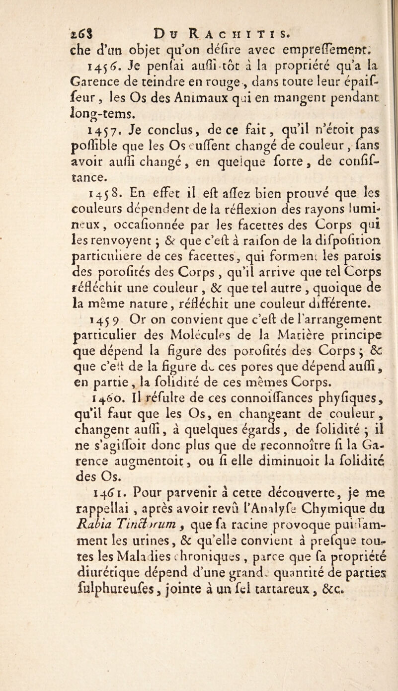 che cTim objet qu’on défire avec empreffèment. 1456. Je penfai auffi tôt a la propriété qu’a la Garence de teindre en rouge ■* dans toute leur cpaif» feur * les Os des Animaux qui en mangent pendant long-tems. 1457. Je conclus* de ce fait* qu’il n’étoit pas poflïble que les Os truffent changé de couleur , fans avoir auffi changé* en quelque forte* de confif- îance. 1458. En effet il eff: affez bien prouvé que les couleurs dépendent de la réflexion des rayons lumi¬ neux * occafionnée par les facettes des Corps qui les renvoyenc ^ &amp; que c’elt à raifon de la difpofition particulière de ces facettes, qui forment les parois des porofïtés des Corps , qu’il arrive que tel Corps réfléchir une couleur * &amp; que tel autre * quoique de la même nature, réfléchît une couleur différente. 1459 Or on convient que c’ell: de l'arrangement particulier des Molécules de la Matière principe que dépend la figure des porofïtés des Corps ; &amp;C que c’eff de la figure d&lt;- ces pores que dépend auffi * en partie* la folidité de ces memes Corps. 1400. Il réfulte de ces connoiffances phyfiques* quil faut que les Os* en changeant de couleur* changent auffi* à quelques égards* de folidité } il ne s’agiffoit donc plus que de reconnoître fi la Ga¬ rence au^mentoic * ou fi elle diminuait la folidité des Os. 1461. Pour parvenir à cette découverte, je me rappeilai , après avoir revu l’Analyfe Chymique du Raina Tinctnrum * que fi racine provoque puilam- ment les urines* &amp; quelle convient a prefque tou¬ tes les Maladies chroniques , parce que fa propriété diurétique dépend d’une grand. quantité de parties fulphureufes * jointe à un fei tartareux * &amp;ç.