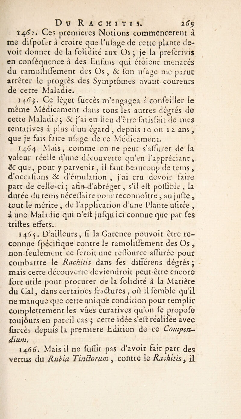 Du R A C H I T 1 s. 169 14.67, Ces premières Notions commencèrent à me difpofer à croire que Pillage de cette plante de¬ voir donner de la folidité aux Os- je la prefcrivis en conféquence à des En fan s qui étoient menacés du ramollilTement des Os, &amp; fon urage me parut arrêter le progrès des Symptômes avant coureurs de cette Maladie, .1463, Ce léger fuccès m’engagea a confeiiler le même Médicament dans tous les autres dégrés de cette Maladie^ &amp; j’ai eu lieu d’etre farisfait de mes tentatives à plus d’un égard, depuis 10 ou n an s, que je fais faire ufage de ce Médicament. 14^4 Mais, comme on ne peut s’affurer de la valeur réelle d’une découverte qu’en l’appréciant, de que, pour y parvenir , il faut beaucoup de rems , d’occafions &amp; d’émulation , j ai cru devoir faire part de celle-ci ; aim d abréger , s’il eft pofliole , la durée du tems nécelfiire pourreconnoîcre , au jufte , tout le mérite, de l’application d’une Plante alitée 5 à une Mala die qui n’elt jufqu ici connue que par fes trilles effets. 1465. D’ailleurs, fi la Garence pouvoir être re¬ connue fpécifique contre le ramolifiement des Os, non feulement ce ferait une relTource allurée pour combattre le Rachitis dans fes différens dégrés j mais cette découverte deviendroit peut-être encore fort utile pour procurer de la folidité à la Matière du Cal, dans certaines fraétures, où ü femble qu’il ne manque que cette unique condition pour remplir complettement les vues curatives qu’on fe propofe toujours en pareil cas \ cette idée s’eft réalifée avec fuccès depuis la première Edition de ce Compta« dium. 1466. Mais il ne fuffic pas d’avoir fait part des vertus du Rubia Tinclorum , contre le Rachitis ^ il