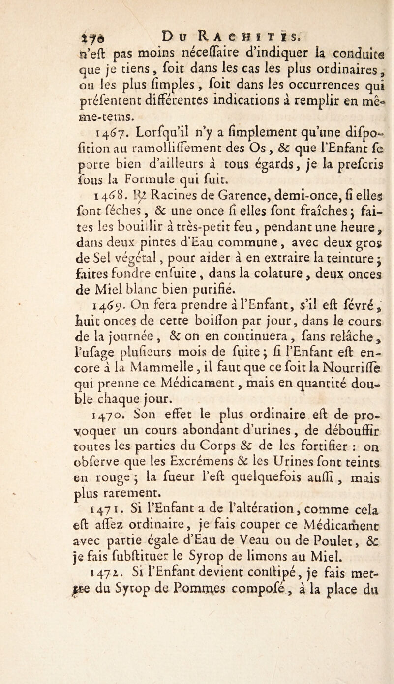 D u R A C H ï T ï S. h’eft pas moins néceffaire d’indiquer la conduite que je tiens, foit dans les cas les plus ordinaires, ou les plus lîmples, foit dans les occurrences qui préfentent différentes indications à remplir en me» me-tems. 1467. Lorfqu’il n’y a Amplement qu’une difpo- fition au ramolliffement des Os, &amp; que l’Enfant fs porte bien d’ailleurs à tous égards, je la prefcris fous la Formule qui fuit. 1468. 1^! Racines de Garence, demi-once, fi elles font féches, &amp; une once fi elles font fraîches ; fai¬ tes les boui ! lir à très-petit feu, pendant une heure 9 dans deux pintes d’Eau commune, avec deux gros de Sel végétal 5 pour aider à en extraire la teinture • faites fondre enfuite, dans la colature , deux onces de Miel blanc bien purifie. 1469. On fera prendre à l’Enfant, s’il eft févré* huit onces de cette boifion par jour, dans le cours de la journée , &amp; on en continuera , fans relâche 9 l’ufage plufieurs mois de fuite j fi l’Enfant eft en¬ core a la Mammelie , il faut que ce foit la Nourrifte qui prenne ce Médicament, mais en quantité dou¬ ble chaque jour. 1470. Son effet le plus ordinaire eft de pro« voquer un cours abondant d’urines, de débouffir toutes les parties du Corps &amp; de les fortifier : on obferve que les Excrémens &amp; les Urines font teints en rouge 5 la fueur l’eft quelquefois auffi , mais plus rarement. 1471. Si l’Enfant a de l’altération, comme cela eft affez ordinaire, je fais couper ce Médicament avec partie égale d’Eau de Veau ou de Poulet, &amp; je fais fubftituer le Syrop de limons au Miel. 1471. Si l’Enfant devient conlHpé, je fais met- pQ du Syrop de Pommes compofé, à la place du