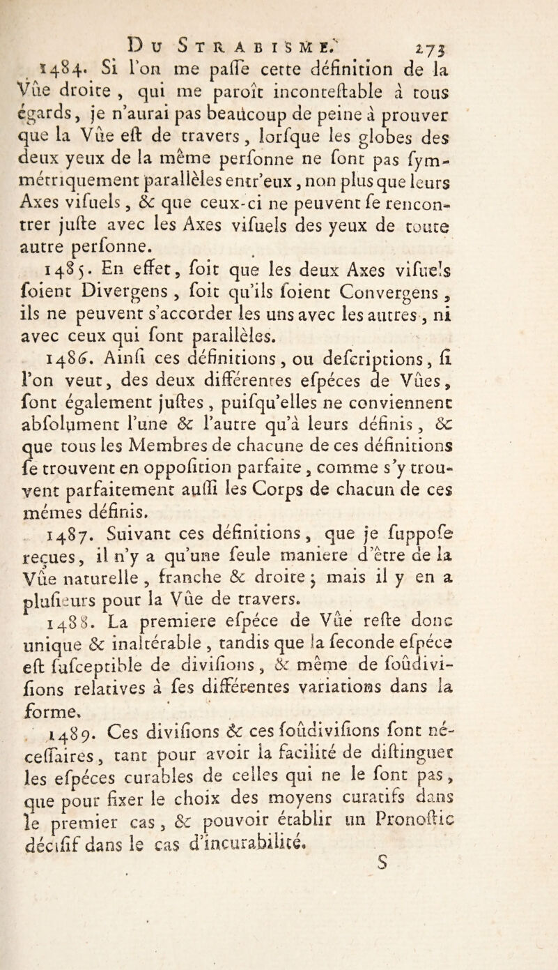 Ï484. Si Ton me paffe cette définition de la Vue droite , qui me paroît inconteftable à tous égards, je n’aurai pas beaücoup de peine à prouver que la Vue eft de travers, lorfque les globes des deux yeux de la même perfonne ne font pas fym- métriquement parallèles entr’eux, non plus que leurs Axes vifuels , èc que ceux-ci ne peuvent fe rencon¬ trer jufte avec les Axes vifuels des yeux de toute autre perfonne. 1485. En effet, foit que les deux Axes vifuels foient Divergens , foit qu’ils foient Convergeas, ils ne peuvent s’accorder les uns avec les autres , ni avec ceux qui font parallèles. 148 6. A in fi ces définitions, ou defcriptions, û Ton veut, des deux différentes efpéces de Vues, font également juftes , puifqu’elles ne conviennent abfolument l’une 6c l’autre qu’à leurs définis, 6c que tous les Membres de chacune de ces définitions fe trouvent en oppolicion parfaite, comme s’y trou¬ vent parfaitement auffi les Corps de chacun de ces mêmes définis. 1487. Suivant ces définitions, que je fuppofe reçues, il n’y a qu’une feule maniéré d’être de la Vue naturelle , franche &amp; droite ; mais il y en a plufieurs pour la Vue de travers. 1488. La première efpéce de Vue refte donc unique &amp; inaltérable , tandis que la fécondé efpéce eft fufceptible de divifions, &amp; même de foûdivi- fions relatives à fes différentes variations dans la forme» 1489. Ces divifions &amp; ces foûdivifions font né- ceffaires, tant pour avoir la facilité de diftinguer les efpéces curables de celles qui ne le font pas, que pour fixer le choix des moyens curatifs dans le premier cas, &amp;C pouvoir établir un Pronoftic décifif dans le cas d’iacurabiiicé. S
