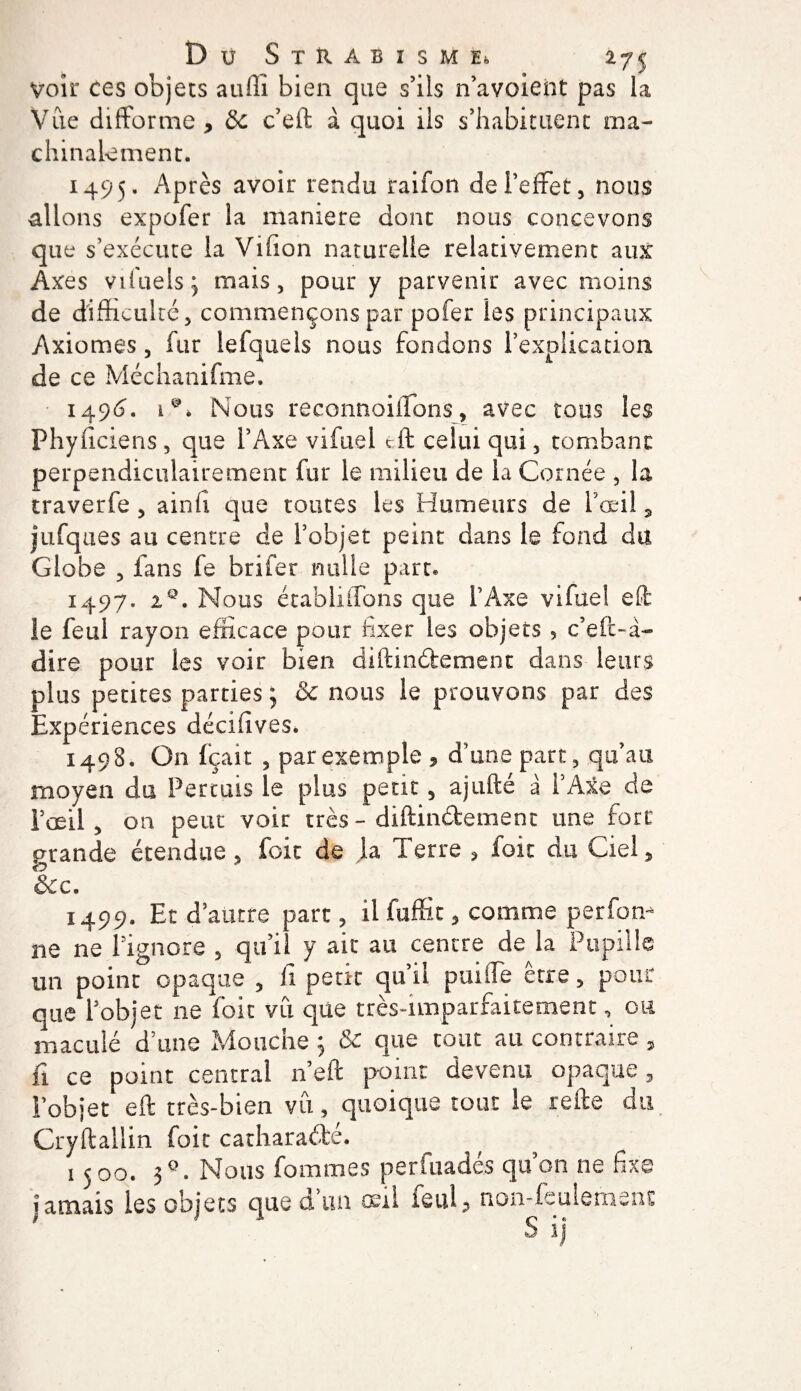 voir ces objets auili bien que s’ils n’avoient pas la Vue difforme, 8c c’eft à quoi ils s’habituent ma¬ chinalement. 1495. Après avoir rendu raifon dei’effet, nous allons expofer la maniéré dont nous concevons que s’exécute la Villon naturelle relativement aux Axes vifueis:, mais, pour y parvenir avec moins de difficulté, commençons par pofer les principaux Axiomes, fur lefquels nous fondons l’explication de ce Méchanifme. 1496. ï Nous reconnoillons, avec tous les Phynciens, que l’Axe vifuel tft celui qui, tombant perpendiculairement fur le milieu de la Cornée , la traverfe, ainfi que toutes les Humeurs de l’œil 3 jufques au centre de l’objet peint dans le fond du Globe , fans fe brifer mille part» 1497. iQ. Nous établiffons que l’Axe vifuel eft le feul rayon efficace pour fixer les objets 5 c’eft-d- dire pour les voir bien diftindement dans leurs plus petites parties ; &amp; nous le prouvons par des Expériences décifives. 1498. On fçait , par exemple , d’une part, qu’au moyen du Pertuis le plus peut, ajufté a l’Axe de l’œil , on peut voit très - diftinétemenc une fort grande étendue, foie de la Terre , foie du Ciel, &amp;c. 1499. Et d’autre part, il fuffit, comme perfon-* ne ne l’ignore , qu’il y ait au centre de la Pupille un point opaque , fi petit qu’il puiiTe être, pour que l’objet ne foit vu que très-nnparfaitement, ou maculé d’une Mouche ; &amp; que tout au contraire , fi ce point central n’eft point devenu opaque, l’objet eft très-bien vû, quoique tout le relie du Cryftallin foie catharaélc. 1500. 3°. Nous fournies perfuadés qu’on ne fixe iamais les objets que d’un oeil feul, non-feulement ' ' s ij