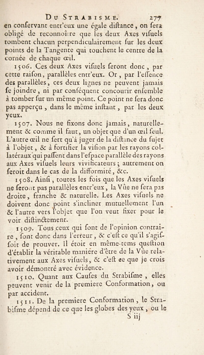 en confervant entr’eux une égale diftance, on fera obligé de reconnoître que les deux Axes vifuels Tombent chacun perpendiculairement fur les deux points de la Tangente qui touchent le centre de la cornée de chaque œil. 1506. Ces deux Axes vifuels feront donc , par cette raifon, parallèles entr’eux. Or, par l’effence des parallèles, ces deux lignes ne peuvent jamais fe joindre, ni par conféquent concourir enfemble à tomber fur un même point. Ce point ne fera donc pas apperçu , dans le même inftant, par les deux yeux. 1507. Nous ne fixons donc jamais , naturelle¬ ment &amp; comme il faut, un objet que d’un œil feuh L’autre œil ne fert qu’à juger de la diftance du fuiet à l’objet, &amp; à fortifier la vifion par les rayons col¬ latéraux qui paffent dans l’efpace parallèle des rayons aux Axes vifuels leurs, vivificateurs • autrement on feroit dans le cas de la difformité , 3cc. 1508. Ainfi , toutes les fois que les Axes vifuels ne feront pas parallèles entr’eux, la Vue ne fera pas droite, franche &amp; naturelle. Les Axes vifuels ne doivent donc point s’incliner mutuellement l’un &amp; l’autre vers fobjet que l’on veut fixer pour le voir diftinétemenr. 1^09, Tous ceux qui font de l’opinion contrai¬ re , font donc dans l’erreur , &amp; c eft ce qu’il s’agif- foie de prouver. Il étoic en mème-tems queftion d’établir la véritable manière d’être de la Vue rela¬ tivement aux Axes vifuels, &amp;c c’eft ce que je crois avoir démontré avec évidence. 1510. Quant aux Caufes du Strabifme , elles peuvent venir de la première Conformation, ou par accident. 1511. De la première Conformation , le Sera- b:fine dépend de ce que les globes des yeux , ou le S iij