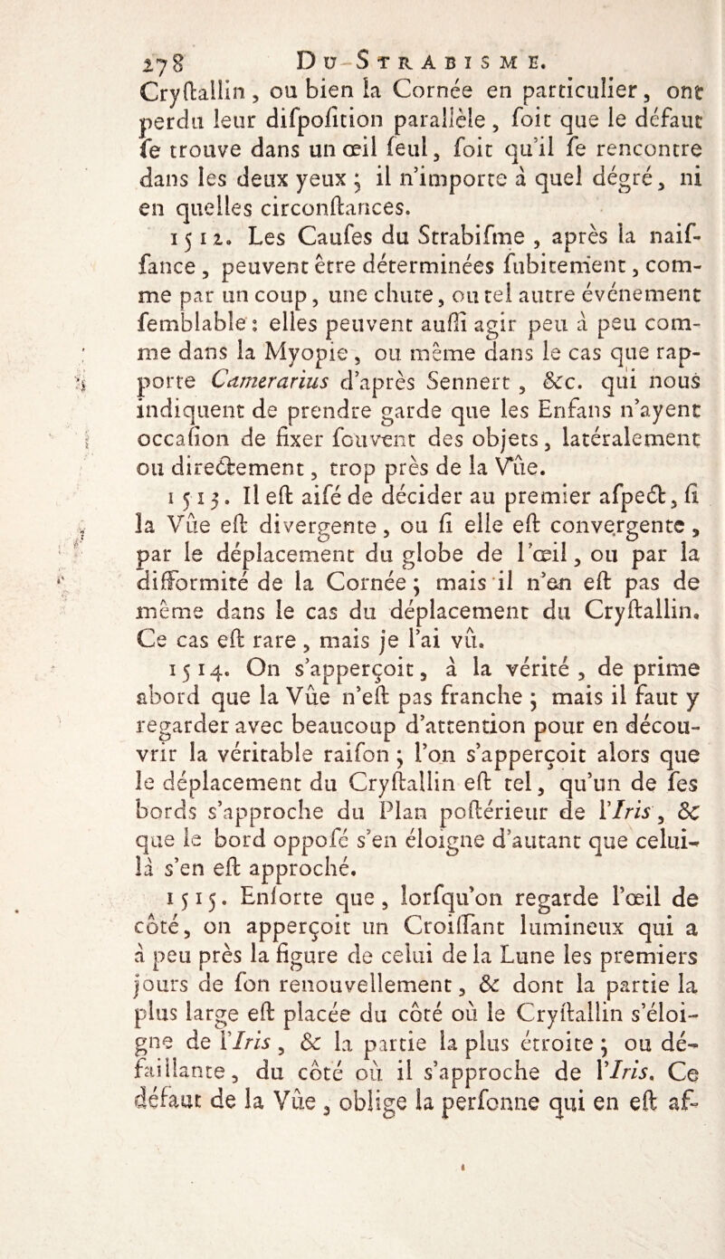 Cryftallin, ou bien La Cornée en particulier, ont perdu leur difpofition parallèle, foit que le défaut fe trouve dans un œil feul, foit qu’il le rencontre dans les deux yeux * il 11 importe a quel degré, ni en quelles circonftances. 1512. Les Caufes du Strabifme , après la naif- fance , peuvent être déterminées fubicement , com¬ me par un coup, une chute, ou tel autre événement femblable : elles peuvent auffi agir peu à peu com¬ me dans la Myopie , ou meme dans le cas que rap¬ porte Camerarius d après Sennert , &amp;c. qui nous indiquent de prendre garde que les Enfans n’ayent occafion de fixer fou vent des objets, latéralement ou directement, trop près de la Vue. 1515. Il eft aifé de décider au premier afpedt, fi îa Vue eft divergente, ou fi elle eft convergente, par le déplacement du globe de L'œil, ou par la difformité de la Cornée; mais il n'en eft pas de même dans le cas du déplacement dix Cryftallin» Ce cas eft rare, mais je l’ai vu. 1514. On s’apperçoit, à la vérité, déprimé abord que la Vue n’eft pas franche ; mais il faut y regarder avec beaucoup d’attention pour en décou¬ vrir la véritable raifon ; l’on s’apperçoit alors que le déplacement du Cryftallin eft tel, qu’un de fes bords s’approche du Plan poftérieur de 17m , &amp;c que le bord oppofé s’en éloigne d’autant que celui- la s’en eft approché, 1515. Enforte que, îorfqu’on regarde l’œil de coté, on apperçoit un Croiffant lumineux qui a à peu près la figure de celui de la Lune les premiers jours de fon renouvellement, &amp; dont la partie la plus large eft placée du côté où le Cryftallin s’éloi¬ gne de P Iris , &amp; la partie la plus étroite ; ou dé¬ faillante, du coté où il s’approche de Y Iris. Ce défaut de la Vue 3 oblige la perfonne qui en eft a£° &lt;