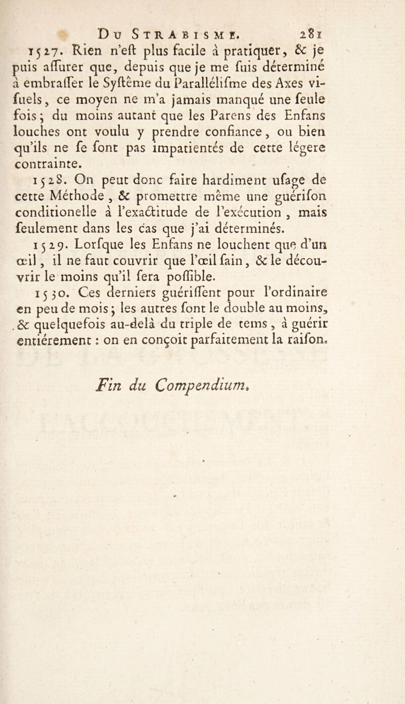 1527. Rien neft plus facile à pratiquer, &amp; je puis a durer' que, depuis que je me fuis déterminé à embralfer le Syftême du Parallélifme des Axes vi- fuels, ce moyen ne m’a jamais manqué une feule fois 3 du moins autant que les Parens des Enfans louches ont voulu y prendre confiance, ou bien qu’ils ne fe font pas impatientés de cette légère contrainte. 152S. On peut donc faire hardiment ufage de cette Méthode , &amp; promettre même une guériion conditionelie à l’exaélitude de Pexécution 5 mais feulement dans les cas que j’ai déterminés. 1529. Lorfque les Enfans ne louchent que d’un œil, il ne faut couvrir que l’œil fain, &amp; le décou¬ vrir le moins qu’il fera poflîble. 1530. Ces derniers guéri lient pour l’ordinaire en peu de mois 3 les autres font le double au moins5 . &amp; quelquefois au-delà du triple de tems , à guérir entièrement : on en conçoit parfaitement la raifon* Fin du Compendium,
