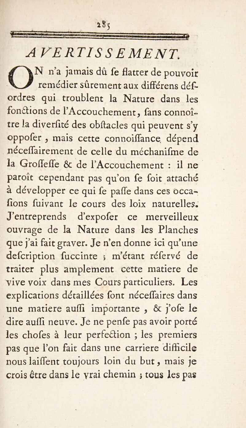 A VERTISS EMENT. N n’a jamais dîi fe flatter de pouvoir remédier sûrement aux différens dés¬ ordres qui troublent la Nature dans les fondions de l’Accouchement, fans connoî- tre la diverflté des obftacles qui peuvent s’y oppofer , mais cette connoiflance. dépend néceflairement de celle du méchanifme de la Groflefle &amp; de l’Accouchement : il ne paroît cependant pas qu’on fe foit attaché à développer ce qui fe pafle dans ces occa- fions Suivant le cours des loix naturelles. J’entreprends d’expofer ce merveilleux ouvrage de la Nature dans les Planches que j’ai fait graver. Je n’en donne ici qu’une defcription fuccinte ; m’étant réfervé de traiter plus amplement cette matière de vive voix dans mes Cours particuliers. Les explications détaillées font néceflaires dans une matière aufli importante , &amp; j’ofe le dire aufli neuve. Je ne penfe pas avoir porté les chofes à leur perfedion ; les premiers pas que l’on fait dans une carrière difficile nous laiffent toujours loin du but, mais je crois être dans le vrai chemin j tous les pas